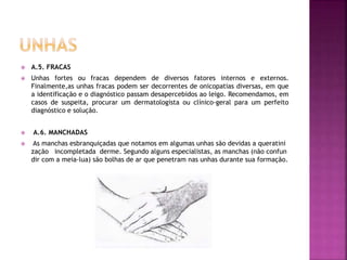  A.5. FRACAS
 Unhas fortes ou fracas dependem de diversos fatores internos e externos.
Finalmente,as unhas fracas podem ser decorrentes de onicopatias diversas, em que
a identificação e o diagnóstico passam desapercebidos ao leigo. Recomendamos, em
casos de suspeita, procurar um dermatologista ou clínico-geral para um perfeito
diagnóstico e solução.
 A.6. MANCHADAS
 As manchas esbranquiçadas que notamos em algumas unhas são devidas a queratini
zação incompletada derme. Segundo alguns especialistas, as manchas (não confun
dir com a meia-lua) são bolhas de ar que penetram nas unhas durante sua formação.
 