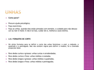  Como parar?
 Procure ajuda psicológica;
 Faça exercícios;
 Faça as unhas, quando elas estão pintadas com esmalte, o cuidado para não descas-
car ou roer é maior. E não é só isso, cuidar de si, melhora a auto-estima.
 A.8. FORMATOS DE CORTE
 Há vários formatos para se definir o corte das unhas femininas: o oval, o redondo, o
quadrado e o pontiagudo. Mas não existem regras para definir o modelo, há a chamada
proporção ideal.
 Para dedos curtos e grossos: unhas curtas e arredondadas.
 Para dedos curtos e finos: unhas médias e ovaladas.
 Para dedos longos e grossos: unhas médias e quadradas.
 Para dedos longos e finos: unhas médias e pontiagudas.
 
