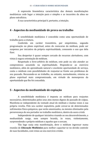 11 – CURSO BÁSICO SOBRE MEDIUNIDADE 
A expressão fenomênica característica das demais manifestações 
mediúnicas cede lugar a intuição pura e simples e as incursões da alma no 
plano extrafísico. 
A sua característica principal é, portanto, a intuição. 
4 ­Aspectos 
da mediunidade de prova ou trabalho 
A sensibilidade mediúnica é concedida como uma oportunidade de 
trabalho para a criatura. 
Conferida em caráter transitório, por empréstimo, segundo 
programação no plano espiritual, antes do reencarne do médium, pode ser 
suspensa por iniciativa da própria espiritualidade, consoante o uso que dela 
fizer. 
Seu despertar é quase sempre cercado de recursos alertadores, com 
vistas à segura orientação do médium. 
Respeitado o livre‐arbítrio do médium, este pode ou não atender ao 
compromisso assumido na espiritualidade. Dispondo‐se ao exercício 
mediúnico, além do aprendizado natural e excelente oportunidade de serviço, 
conta o médium com possibilidades de reajustar‐se frente aos problemas de 
seu passado. Recusando‐se ao trabalho, no entanto, normalmente, retorna ao 
plano espiritual mais compromissado, em virtude do menosprezo da 
oportunidade que lhe foi concedida. 
5 ­Aspectos 
da mediunidade de expiação 
A sensibilidade mediúnica é imposta ao médium para reajustes 
necessários, determinados pelos seus atos menos dignos do passado de culpas. 
Manifesta‐se independente da vontade atual do médium e muitas vezes à sua 
própria revelia. Pelo seu caráter expiatório, pode cercar‐se de determinados 
sofrimentos físico‐psíquicos, que serão amenizados, ou mesmo eliminados pela 
perseverança do seu portador no trabalho mediúnico, dentro da seara cristã. 
Independente de qualquer iniciativa visando ao seu desenvolvimento, a 
mediunidade surge, nem sempre branda, às vezes, violentamente, 
surpreendendo o próprio médium e aqueles que o cercam. 
Tão logo surja esta manifestação, deve o médium ingressar numa 
reunião de Educação Mediúnica para melhor capacitar‐se no devido controle 
de suas faculdades, com vistas ao seu exercício cristão. 
 