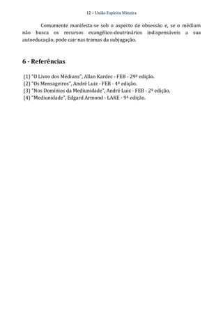 12 – União Espír ita Mineir a 
Comumente manifesta‐se sob o aspecto de obsessão e, se o médium 
não busca os recursos evangélico‐doutrinários indispensáveis a sua 
autoeducação, pode cair nas tramas da subjugação. 
6 ­Referências 
(1) "O Livro dos Médiuns", Allan Kardec ‐ FEB ‐ 29ª edição. 
(2) "Os Mensageiros", André Luiz ‐ FEB ‐ 4ª edição. 
(3) "Nos Domínios da Mediunidade", André Luiz ‐ FEB ‐ 2ª edição. 
(4) "Mediunidade", Edgard Armond ‐ LAKE ‐ 9ª edição. 
 