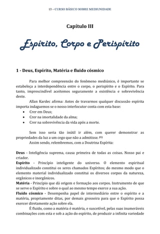 13 – CURSO BÁSICO SOBRE MEDIUNIDADE 
Capítulo III 
Espírito, Corpo e Perispírito 
1 ­Deus, 
Espírito, Matéria e fluido cósmico 
Para melhor compreensão do fenômeno mediúnico, é importante se 
estabeleça a interdependência entre o corpo, o perispírito e o Espírito. Para 
tanto, imprescindível aceitemos seguramente a existência e sobrevivência 
deste. 
Allan Kardec afirma: Antes de travarmos qualquer discussão espírita 
importa indaguemos se o nosso interlocutor conta com esta base: 
· Crer em Deus; 
· Crer na imortalidade da alma; 
· Crer na sobrevivência da vida após a morte. 
Sem isso seria tão inútil ir além, com querer demonstrar as 
propriedades da luz a um cego que não a admitisse. (1) 
Assim sendo, relembremos, com a Doutrina Espírita: 
Deus ‐ Inteligência suprema, causa primeira de todas as coisas. Nosso pai e 
criador. 
Espírito ‐ Princípio inteligente do universo. O elemento espiritual 
individualizado constitui os seres chamados Espíritos; do mesmo modo que o 
elemento material individualizado constitui os diversos corpos da natureza, 
orgânicos e inorgânicos. 
Matéria ‐ Princípio que dá origem e formação aos corpos. Instrumento de que 
se serve o Espírito e sobre o qual ao mesmo tempo exerce a sua ação. 
Fluido cósmico ‐ Desempenha papel de intermediário entre o espírito e a 
matéria, propriamente ditas, por demais grosseira para que o Espírito possa 
exercer diretamente ação sobre ela. 
É fluido, como a matéria é matéria, e suscetível, pelas suas inumeráveis 
combinações com esta e sob a ação do espírito, de produzir a infinita variedade 
 
