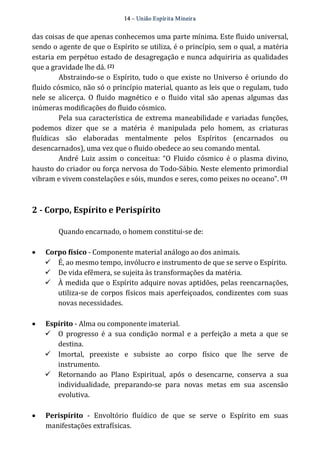 14 – União Espír ita Mineir a 
das coisas de que apenas conhecemos uma parte mínima. Este fluido universal, 
sendo o agente de que o Espírito se utiliza, é o princípio, sem o qual, a matéria 
estaria em perpétuo estado de desagregação e nunca adquiriria as qualidades 
que a gravidade lhe dá. (2) 
Abstraindo‐se o Espírito, tudo o que existe no Universo é oriundo do 
fluido cósmico, não só o princípio material, quanto as leis que o regulam, tudo 
nele se alicerça. O fluido magnético e o fluido vital são apenas algumas das 
inúmeras modificações do fluido cósmico. 
Pela sua característica de extrema maneabilidade e variadas funções, 
podemos dizer que se a matéria é manipulada pelo homem, as criaturas 
fluídicas são elaboradas mentalmente pelos Espíritos (encarnados ou 
desencarnados), uma vez que o fluido obedece ao seu comando mental. 
André Luiz assim o conceitua: “O Fluido cósmico é o plasma divino, 
hausto do criador ou força nervosa do Todo‐Sábio. Neste elemento primordial 
vibram e vivem constelações e sóis, mundos e seres, como peixes no oceano”. (3) 
2 ­Corpo, 
Espírito e Perispírito 
Quando encarnado, o homem constitui‐se de: 
· Corpo físico ‐ Componente material análogo ao dos animais. 
ü É, ao mesmo tempo, invólucro e instrumento de que se serve o Espírito. 
ü De vida efêmera, se sujeita às transformações da matéria. 
ü À medida que o Espírito adquire novas aptidões, pelas reencarnações, 
utiliza‐se de corpos físicos mais aperfeiçoados, condizentes com suas 
novas necessidades. 
· Espírito ‐ Alma ou componente imaterial. 
ü O progresso é a sua condição normal e a perfeição a meta a que se 
destina. 
ü Imortal, preexiste e subsiste ao corpo físico que lhe serve de 
instrumento. 
ü Retornando ao Plano Espiritual, após o desencarne, conserva a sua 
individualidade, preparando‐se para novas metas em sua ascensão 
evolutiva. 
· Perispírito ‐ Envoltório fluídico de que se serve o Espírito em suas 
manifestações extrafísicas. 
 