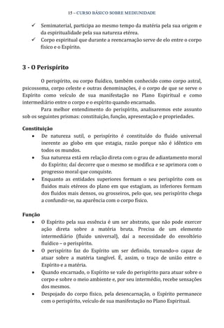 15 – CURSO BÁSICO SOBRE MEDIUNIDADE 
ü Semimaterial, participa ao mesmo tempo da matéria pela sua origem e 
da espiritualidade pela sua natureza etérea. 
ü Corpo espiritual que durante a reencarnação serve de elo entre o corpo 
físico e o Espírito. 
3 ­O 
Perispírito 
O perispírito, ou corpo fluídico, também conhecido como corpo astral, 
psicossoma, corpo celeste e outras denominações, é o corpo de que se serve o 
Espírito como veículo de sua manifestação no Plano Espiritual e como 
intermediário entre o corpo e o espírito quando encarnado. 
Para melhor entendimento do perispírito, analisaremos este assunto 
sob os seguintes prismas: constituição, função, apresentação e propriedades. 
Constituição 
· De natureza sutil, o perispírito é constituído do fluido universal 
inerente ao globo em que estagia, razão porque não é idêntico em 
todos os mundos. 
· Sua natureza está em relação direta com o grau de adiantamento moral 
do Espírito; daí decorre que o mesmo se modifica e se aprimora com o 
progresso moral que conquiste. 
· Enquanto as entidades superiores formam o seu perispírito com os 
fluidos mais etéreos do plano em que estagiam, as inferiores formam 
dos fluidos mais densos, ou grosseiros, pelo que, seu perispírito chega 
a confundir‐se, na aparência com o corpo físico. 
Função 
· O Espírito pela sua essência é um ser abstrato, que não pode exercer 
ação direta sobre a matéria bruta. Precisa de um elemento 
intermediário (fluido universal), daí a necessidade do envoltório 
fluídico – o perispírito. 
· O perispírito faz do Espírito um ser definido, tornando‐o capaz de 
atuar sobre a matéria tangível. É, assim, o traço de união entre o 
Espírito e a matéria. 
· Quando encarnado, o Espírito se vale do perispírito para atuar sobre o 
corpo e sobre o meio ambiente e, por seu intermédio, recebe sensações 
dos mesmos. 
· Despojado do corpo físico, pela desencarnação, o Espírito permanece 
com o perispírito, veículo de sua manifestação no Plano Espiritual. 
 