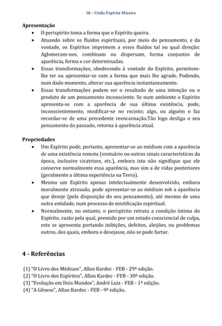 16 – União Espír ita Mineir a 
Apresentação 
· O perispírito toma a forma que o Espírito queira. 
· Atuando sobre os fluidos espirituais, por meio do pensamento, e da 
vontade, os Espíritos imprimem a esses fluidos tal ou qual direção: 
Aglomeram‐nos, combinam ou dispersam, forma conjuntos de 
aparência, forma e cor determinadas. 
· Essas transformações, obedecendo à vontade do Espírito, permitem‐lhe 
ter ou apresentar‐se com a forma que mais lhe agrade. Podendo, 
num dado momento, alterar sua aparência instantaneamente. 
· Essas transformações podem ser o resultado de uma intenção ou o 
produto de um pensamento inconsciente. Se num ambiente o Espírito 
apresenta‐se com a aparência de sua última existência, pode, 
inconscientemente, modificar‐se no recinto; algo, ou alguém o faz 
recordar‐se de uma precedente reencarnação.Tão logo desliga o seu 
pensamento do passado, retorna à aparência atual. 
Propriedades 
· Um Espírito pode, portanto, apresentar‐se ao médium com a aparência 
de uma existência remota (vestuário ou outros sinais característicos da 
época, inclusive cicatrizes, etc.), embora isto não signifique que ele 
conserve normalmente essa aparência, mas sim a de vidas posteriores 
(geralmente a última experiência na Terra). 
· Mesmo um Espírito apenas intelectualmente desenvolvido, embora 
moralmente atrasado, pode apresentar‐se ao médium sob a aparência 
que deseje (pela disposição do seu pensamento), até mesmo de uma 
outra entidade, num processo de mistificação espiritual. 
· Normalmente, no entanto, o perispírito retrata a condição íntima do 
Espírito, razão pela qual, premido por um estado consciencial de culpa, 
este se apresenta portando inibições, defeitos, aleijões, ou problemas 
outros, dos quais, embora o desejasse, não se pode furtar. 
4 ­Referências 
(1) “O Livro dos Médiuns”, Allan Kardec ‐ FEB ‐ 29ª edição. 
(2) “O Livro dos Espíritos”, Allan Kardec ‐ FEB ‐ 30ª edição. 
(3) “Evolução em Dois Mundos”, André Luiz ‐ FEB ‐ 1ª edição. 
(4) “A Gênese”, Allan Kardec ‐ FEB ‐ 9ª edição. 
 
