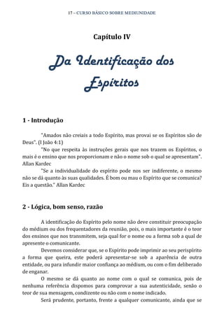 17 – CURSO BÁSICO SOBRE MEDIUNIDADE 
Capítulo IV 
Da Identificação dos 
Espíritos 
1 ­Introdução 
"Amados não creiais a todo Espírito, mas provai se os Espíritos são de 
Deus". (I João 4:1) 
"No que respeita às instruções gerais que nos trazem os Espíritos, o 
mais é o ensino que nos proporcionam e não o nome sob o qual se apresentam". 
Allan Kardec 
"Se a individualidade do espírito pode nos ser indiferente, o mesmo 
não se dá quanto às suas qualidades. É bom ou mau o Espírito que se comunica? 
Eis a questão." Allan Kardec 
2 ­Lógica, 
bom senso, razão 
A identificação do Espírito pelo nome não deve constituir preocupação 
do médium ou dos frequentadores da reunião, pois, o mais importante é o teor 
dos ensinos que nos transmitem, seja qual for o nome ou a forma sob a qual de 
apresente o comunicante. 
Devemos considerar que, se o Espírito pode imprimir ao seu perispírito 
a forma que queira, este poderá apresentar‐se sob a aparência de outra 
entidade, ou para infundir maior confiança ao médium, ou com o fim deliberado 
de enganar. 
O mesmo se dá quanto ao nome com o qual se comunica, pois de 
nenhuma referência dispomos para comprovar a sua autenticidade, senão o 
teor de sua mensagem, condizente ou não com o nome indicado. 
Será prudente, portanto, frente a qualquer comunicante, ainda que se 
 