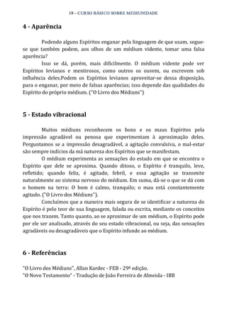 19 – CURSO BÁSICO SOBRE MEDIUNIDADE 
4 ­Aparência 
Podendo alguns Espíritos enganar pela linguagem de que usam, segue‐se 
que também podem, aos olhos de um médium vidente, tomar uma falsa 
aparência? 
Isso se dá, porém, mais dificilmente. O médium vidente pode ver 
Espíritos levianos e mentirosos, como outros os ouvem, ou escrevem sob 
influência deles.Podem os Espíritos levianos aproveitar‐se dessa disposição, 
para o enganar, por meio de falsas aparências; isso depende das qualidades do 
Espírito do próprio médium. ("O Livro dos Médiuns") 
5 ­Estado 
vibracional 
Muitos médiuns reconhecem os bons e os maus Espíritos pela 
impressão agradável ou penosa que experimentam à aproximação deles. 
Perguntamos se a impressão desagradável, a agitação convulsiva, o mal‐estar 
são sempre indícios da má natureza dos Espíritos que se manifestam. 
O médium experimenta as sensações do estado em que se encontra o 
Espírito que dele se aproxima. Quando ditoso, o Espírito é tranquilo, leve, 
refletido; quando feliz, é agitado, febril, e essa agitação se transmite 
naturalmente ao sistema nervoso do médium. Em suma, dá‐se o que se dá com 
o homem na terra: O bom é calmo, tranquilo; o mau está constantemente 
agitado. ("O Livro dos Médiuns"). 
Concluímos que a maneira mais segura de se identificar a natureza do 
Espírito é pelo teor de sua linguagem, falada ou escrita, mediante os conceitos 
que nos trazem. Tanto quanto, ao se aproximar de um médium, o Espírito pode 
por ele ser analisado, através do seu estado vibracional, ou seja, das sensações 
agradáveis ou desagradáveis que o Espírito infunde ao médium. 
6 ­Referências 
"O Livro dos Médiuns", Allan Kardec ‐ FEB ‐ 29ª edição. 
"O Novo Testamento" ‐ Tradução de João Ferreira de Almeida ‐ IBB 
 