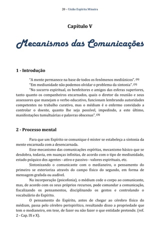 20 – União Espír ita Mineir a 
Capítulo V 
Mecanismos das Comunicações 
1 ­Introdução 
“A mente permanece na base de todos os fenômenos mediúnicos”. (1) 
“Em mediunidade não podemos olvidar o problema da sintonia”. (1) 
“No socorro espiritual, os benfeitores e amigos das esferas superiores, 
tanto quanto os companheiros encarnados, quais o diretor da reunião e seus 
assessores que manejam o verbo educativo, funcionam lembrando autoridades 
competentes no trabalho curativo, mas o médium é o enfermo convidado a 
controlar o doente, quanto lhe seja possível, impedindo, a este último, 
manifestações tumultuárias e palavras obscenas”. (3) 
2 ­Processo 
mental 
Para que um Espírito se comunique é mister se estabeleça a sintonia da 
mente encarnada com a desencarnada. 
Esse mecanismo das comunicações espíritas, mecanismo básico que se 
desdobra, todavia, em nuanças infinitas, de acordo com o tipo de mediunidade, 
estado psíquico dos agentes ‐ ativo e passivo ‐ valores espirituais, etc. 
Sintonizando o comunicante com o medianeiro, o pensamento do 
primeiro se exterioriza através do campo físico do segundo, em forma de 
mensagem grafada ou audível. 
Na incorporação (psicofonia), o médium cede o corpo ao comunicante, 
mas, de acordo com os seus próprios recursos, pode comandar a comunicação, 
fiscalizando os pensamentos, disciplinando os gestos e controlando o 
vocabulário do Espírito. 
O pensamento do Espírito, antes de chegar ao cérebro físico do 
médium, passa pelo cérebro perispirítico, resultando disso a propriedade que 
tem o medianeiro, em tese, de fazer ou não fazer o que entidade pretende. (ref. 
2 ‐ Cap. IX e X). 
 