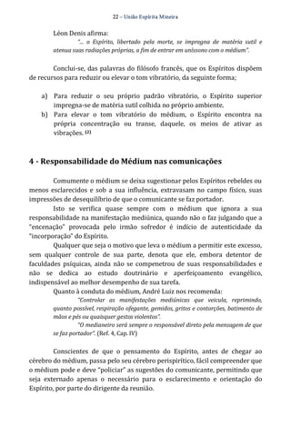 22 – União Espír ita Mineir a 
Léon Denis afirma: 
“... o Espírito, libertado pela morte, se impregna de matéria sutil e 
atenua suas radiações próprias, a fim de entrar em uníssono com o médium”. 
Conclui‐se, das palavras do filósofo francês, que os Espíritos dispõem 
de recursos para reduzir ou elevar o tom vibratório, da seguinte forma; 
a) Para reduzir o seu próprio padrão vibratório, o Espírito superior 
impregna‐se de matéria sutil colhida no próprio ambiente. 
b) Para elevar o tom vibratório do médium, o Espírito encontra na 
própria concentração ou transe, daquele, os meios de ativar as 
vibrações. (2) 
4 ­Responsabilidade 
do Médium nas comunicações 
Comumente o médium se deixa sugestionar pelos Espíritos rebeldes ou 
menos esclarecidos e sob a sua influência, extravasam no campo físico, suas 
impressões de desequilíbrio de que o comunicante se faz portador. 
Isto se verifica quase sempre com o médium que ignora a sua 
responsabilidade na manifestação mediúnica, quando não o faz julgando que a 
“encenação” provocada pelo irmão sofredor é indício de autenticidade da 
“incorporação” do Espírito. 
Qualquer que seja o motivo que leva o médium a permitir este excesso, 
sem qualquer controle de sua parte, denota que ele, embora detentor de 
faculdades psíquicas, ainda não se compenetrou de suas responsabilidades e 
não se dedica ao estudo doutrinário e aperfeiçoamento evangélico, 
indispensável ao melhor desempenho de sua tarefa. 
Quanto à conduta do médium, André Luiz nos recomenda: 
“Controlar as manifestações mediúnicas que veicula, reprimindo, 
quanto possível, respiração ofegante, gemidos, gritos e contorções, batimento de 
mãos e pés ou quaisquer gestos violentos”. 
“O medianeiro será sempre o responsável direto pela mensagem de que 
se faz portador”. (Ref. 4, Cap. IV) 
Conscientes de que o pensamento do Espírito, antes de chegar ao 
cérebro do médium, passa pelo seu cérebro perispirítico, fácil compreender que 
o médium pode e deve “policiar” as sugestões do comunicante, permitindo que 
seja externado apenas o necessário para o esclarecimento e orientação do 
Espírito, por parte do dirigente da reunião. 
 