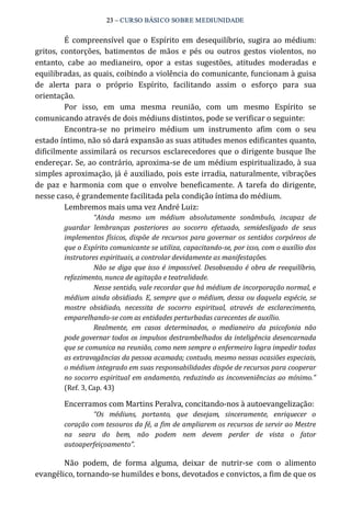 23 – CURSO BÁSICO SOBRE MEDIUNIDADE 
É compreensível que o Espírito em desequilíbrio, sugira ao médium: 
gritos, contorções, batimentos de mãos e pés ou outros gestos violentos, no 
entanto, cabe ao medianeiro, opor a estas sugestões, atitudes moderadas e 
equilibradas, as quais, coibindo a violência do comunicante, funcionam à guisa 
de alerta para o próprio Espírito, facilitando assim o esforço para sua 
orientação. 
Por isso, em uma mesma reunião, com um mesmo Espírito se 
comunicando através de dois médiuns distintos, pode se verificar o seguinte: 
Encontra‐se no primeiro médium um instrumento afim com o seu 
estado íntimo, não só dará expansão as suas atitudes menos edificantes quanto, 
dificilmente assimilará os recursos esclarecedores que o dirigente busque lhe 
endereçar. Se, ao contrário, aproxima‐se de um médium espiritualizado, à sua 
simples aproximação, já é auxiliado, pois este irradia, naturalmente, vibrações 
de paz e harmonia com que o envolve beneficamente. A tarefa do dirigente, 
nesse caso, é grandemente facilitada pela condição íntima do médium. 
Lembremos mais uma vez André Luiz: 
“Ainda mesmo um médium absolutamente sonâmbulo, incapaz de 
guardar lembranças posteriores ao socorro efetuado, semidesligado de seus 
implementos físicos, dispõe de recursos para governar os sentidos corpóreos de 
que o Espírito comunicante se utiliza, capacitando­se, 
por isso, com o auxílio dos 
instrutores espirituais, a controlar devidamente as manifestações. 
Não se diga que isso é impossível. Desobsessão é obra de reequilíbrio, 
refazimento, nunca de agitação e teatralidade. 
Nesse sentido, vale recordar que há médium de incorporação normal, e 
médium ainda obsidiado. E, sempre que o médium, dessa ou daquela espécie, se 
mostre obsidiado, necessita de socorro espiritual, através de esclarecimento, 
emparelhando­se 
com as entidades perturbadas carecentes de auxílio. 
Realmente, em casos determinados, o medianeiro da psicofonia não 
pode governar todos os impulsos destrambelhados da inteligência desencarnada 
que se comunica na reunião, como nem sempre o enfermeiro logra impedir todas 
as extravagâncias da pessoa acamada; contudo, mesmo nessas ocasiões especiais, 
o médium integrado em suas responsabilidades dispõe de recursos para cooperar 
no socorro espiritual em andamento, reduzindo as inconveniências ao mínimo.” 
(Ref. 3, Cap. 43) 
Encerramos com Martins Peralva, concitando‐nos à autoevangelização: 
“Os médiuns, portanto, que desejam, sinceramente, enriquecer o 
coração com tesouros da fé, a fim de ampliarem os recursos de servir ao Mestre 
na seara do bem, não podem nem devem perder de vista o fator 
autoaperfeiçoamento”. 
Não podem, de forma alguma, deixar de nutrir‐se com o alimento 
evangélico, tornando‐se humildes e bons, devotados e convictos, a fim de que os 
 