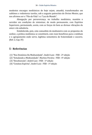 24 – União Espír ita Mineir a 
modestos encargos mediúnicos de hoje sejam, amanhã, transformados em 
sublimes e redentoras tarefas, sob o augusto patrocínio do Divino Mestre, que 
nos afirmou ser o “Pão da Vida” e a “Luz do Mundo”. 
Abnegação por perseverança, no trabalho mediúnico, mantém o 
servidor em condições de sintonizar, de modo permanente, com Espíritos 
Superiores, permutando, assim, com as forças do bem as divinas vibrações do 
amor e da sabedoria. 
Estabelecida, pois, esta comunhão do medianeiro com os prepostos do 
senhor, a prática mediúnica se constituirá, com reais benefícios para o médium 
e o agrupamento onde serve, legítima sementeira de fraternidade e socorro. 
(Ref. 2, Cap. IV) 
5 ­Referências 
(1) “Nos Domínios Da Mediunidade”, André Luiz ‐ FEB ‐ 2ª edição 
(2) “Estudando a Mediunidade”, Martins Peralva ‐ FEB ‐ 4ª edição 
(3) “Desobsessão”, André Luiz ‐ FEB ‐ 1ª edição 
(4) “Conduta Espírita”, André Luiz ‐ FEB ‐ 1ª edição 
 
