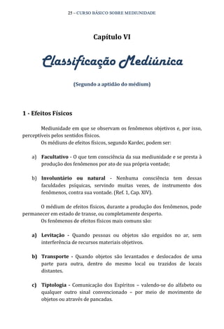 25 – CURSO BÁSICO SOBRE MEDIUNIDADE 
Capítulo VI 
Classificação Mediúnica 
(Segundo a aptidão do médium) 
1 ­Efeitos 
Físicos 
Mediunidade em que se observam os fenômenos objetivos e, por isso, 
perceptíveis pelos sentidos físicos. 
Os médiuns de efeitos físicos, segundo Kardec, podem ser: 
a) Facultativo ‐ O que tem consciência da sua mediunidade e se presta à 
produção dos fenômenos por ato de sua própria vontade; 
b) Involuntário ou natural ‐ Nenhuma consciência tem dessas 
faculdades psíquicas, servindo muitas vezes, de instrumento dos 
fenômenos, contra sua vontade. (Ref. 1, Cap. XIV). 
O médium de efeitos físicos, durante a produção dos fenômenos, pode 
permanecer em estado de transe, ou completamente desperto. 
Os fenômenos de efeitos físicos mais comuns são: 
a) Levitação ­Quando 
pessoas ou objetos são erguidos no ar, sem 
interferência de recursos materiais objetivos. 
b) Transporte ­Quando 
objetos são levantados e deslocados de uma 
parte para outra, dentro do mesmo local ou trazidos de locais 
distantes. 
c) Tiptologia ­Comunicação 
dos Espíritos – valendo‐se do alfabeto ou 
qualquer outro sinal convencionado – por meio de movimento de 
objetos ou através de pancadas. 
 