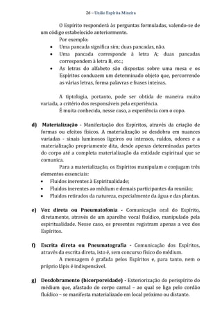 26 – União Espír ita Mineir a 
O Espírito responderá às perguntas formuladas, valendo‐se de 
um código estabelecido anteriormente. 
Por exemplo: 
· Uma pancada significa sim; duas pancadas, não. 
· Uma pancada corresponde à letra A; duas pancadas 
correspondem à letra B, etc.; 
· As letras do alfabeto são dispostas sobre uma mesa e os 
Espíritos conduzem um determinado objeto que, percorrendo 
as várias letras, forma palavras e frases inteiras. 
A tiptologia, portanto, pode ser obtida de maneira muito 
variada, a critério dos responsáveis pela experiência. 
É muita conhecida, nesse caso, a experiência com o copo. 
d) Materialização ­Manifestação 
dos Espíritos, através da criação de 
formas ou efeitos físicos. A materialização se desdobra em nuances 
variadas ‐ sinais luminosos ligeiros ou intensos, ruídos, odores e a 
materialização propriamente dita, desde apenas determinadas partes 
do corpo até a completa materialização da entidade espiritual que se 
comunica. 
Para a materialização, os Espíritos manipulam e conjugam três 
elementos essenciais: 
· Fluidos inerentes à Espiritualidade; 
· Fluidos inerentes ao médium e demais participantes da reunião; 
· Fluidos retirados da natureza, especialmente da água e das plantas. 
e) Voz direta ou Pneumatofonia ­Comunicação 
oral do Espírito, 
diretamente, através de um aparelho vocal fluídico, manipulado pela 
espiritualidade. Nesse caso, os presentes registram apenas a voz dos 
Espíritos. 
f) Escrita direta ou Pneumatografia ­Comunicação 
dos Espíritos, 
através da escrita direta, isto é, sem concurso físico do médium. 
A mensagem é grafada pelos Espíritos e, para tanto, nem o 
próprio lápis é indispensável. 
g) Desdobramento (bicorporeidade) ­Exteriorização 
do perispírito do 
médium que, afastado do corpo carnal – ao qual se liga pelo cordão 
fluídico – se manifesta materializado em local próximo ou distante. 
 