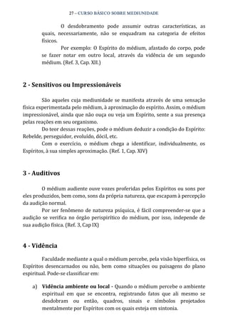 27 – CURSO BÁSICO SOBRE MEDIUNIDADE 
O desdobramento pode assumir outras características, as 
quais, necessariamente, não se enquadram na categoria de efeitos 
físicos. 
Por exemplo: O Espírito do médium, afastado do corpo, pode 
se fazer notar em outro local, através da vidência de um segundo 
médium. (Ref. 3, Cap. XII.) 
2 ­Sensitivos 
ou Impressionáveis 
São aqueles cuja mediunidade se manifesta através de uma sensação 
física experimentada pelo médium, à aproximação do espírito. Assim, o médium 
impressionável, ainda que não ouça ou veja um Espírito, sente a sua presença 
pelas reações em seu organismo. 
Do teor dessas reações, pode o médium deduzir a condição do Espírito: 
Rebelde, perseguidor, evoluído, dócil, etc. 
Com o exercício, o médium chega a identificar, individualmente, os 
Espíritos, à sua simples aproximação. (Ref. 1, Cap. XIV) 
3 ­Auditivos 
O médium audiente ouve vozes proferidas pelos Espíritos ou sons por 
eles produzidos, bem como, sons da própria natureza, que escapam à percepção 
da audição normal. 
Por ser fenômeno de natureza psíquica, é fácil compreender‐se que a 
audição se verifica no órgão perispirítico do médium, por isso, independe de 
sua audição física. (Ref. 3, Cap IX) 
4 ­Vidência 
Faculdade mediante a qual o médium percebe, pela visão hiperfísica, os 
Espíritos desencarnados ou não, bem como situações ou paisagens do plano 
espiritual. Pode‐se classificar em: 
a) Vidência ambiente ou local ­Quando 
o médium percebe o ambiente 
espiritual em que se encontra, registrando fatos que ali mesmo se 
desdobram ou então, quadros, sinais e símbolos projetados 
mentalmente por Espíritos com os quais esteja em sintonia. 
 
