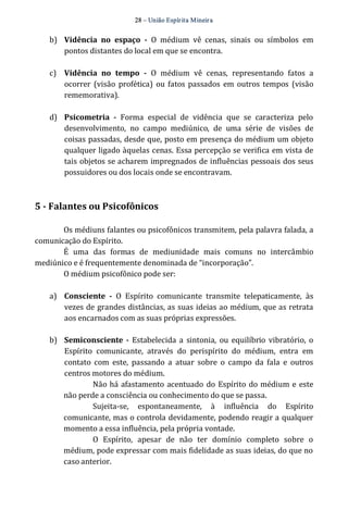 28 – União Espír ita Mineir a 
b) Vidência no espaço ­O 
médium vê cenas, sinais ou símbolos em 
pontos distantes do local em que se encontra. 
c) Vidência no tempo ­O 
médium vê cenas, representando fatos a 
ocorrer (visão profética) ou fatos passados em outros tempos (visão 
rememorativa). 
d) Psicometria ­Forma 
especial de vidência que se caracteriza pelo 
desenvolvimento, no campo mediúnico, de uma série de visões de 
coisas passadas, desde que, posto em presença do médium um objeto 
qualquer ligado àquelas cenas. Essa percepção se verifica em vista de 
tais objetos se acharem impregnados de influências pessoais dos seus 
possuidores ou dos locais onde se encontravam. 
5 ­Falantes 
ou Psicofônicos 
Os médiuns falantes ou psicofônicos transmitem, pela palavra falada, a 
comunicação do Espírito. 
É uma das formas de mediunidade mais comuns no intercâmbio 
mediúnico e é frequentemente denominada de “incorporação”. 
O médium psicofônico pode ser: 
a) Consciente ­O 
Espírito comunicante transmite telepaticamente, às 
vezes de grandes distâncias, as suas ideias ao médium, que as retrata 
aos encarnados com as suas próprias expressões. 
b) Semiconsciente ­Estabelecida 
a sintonia, ou equilíbrio vibratório, o 
Espírito comunicante, através do perispírito do médium, entra em 
contato com este, passando a atuar sobre o campo da fala e outros 
centros motores do médium. 
Não há afastamento acentuado do Espírito do médium e este 
não perde a consciência ou conhecimento do que se passa. 
Sujeita‐se, espontaneamente, à influência do Espírito 
comunicante, mas o controla devidamente, podendo reagir a qualquer 
momento a essa influência, pela própria vontade. 
O Espírito, apesar de não ter domínio completo sobre o 
médium, pode expressar com mais fidelidade as suas ideias, do que no 
caso anterior. 
 