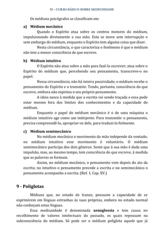 31 – CURSO BÁSICO SOBRE MEDIUNIDADE 
Os médiuns psicógrafos se classificam em: 
a) Médium mecânico 
Quando o Espírito atua sobre os centros motores do médium, 
impulsionando diretamente a sua mão. Esta se move sem interrupção e 
sem embargo do médium, enquanto o Espírito tem alguma coisa que dizer. 
Nesta circunstância, o que caracteriza o fenômeno é que o médium 
não tem a menor consciência de que escreve. 
b) Médium intuitivo 
O Espírito não atua sobre a mão para fazê‐la escrever; atua sobre o 
Espírito do médium que, percebendo seu pensamento, transcreve‐o no 
papel. 
Nessa circunstância, não há inteira passividade; o médium recebe o 
pensamento do Espírito e o transmite. Tendo, portanto, consciência do que 
escreve, embora não exprima o seu próprio pensamento. 
A ideia nasce à medida que a escrita vai sendo traçada e essa pode 
estar mesmo fora dos limites dos conhecimentos e da capacidade do 
médium. 
Enquanto o papel do médium mecânico é o de uma máquina o 
médium intuitivo age como um intérprete. Para transmitir o pensamento, 
precisa compreendê‐lo, apropriar‐se dele, para traduzi‐lo fielmente. 
c) Médium semimecânico 
No médium mecânico o movimento da mão independe da vontade; 
no médium intuitivo esse movimento é voluntário. O médium 
semimecânico participa dos dois gêneros: Sente que à sua mão é dada uma 
impulsão, mas, ao mesmo tempo, tem consciência do que escreve, à medida 
que as palavras se formam. 
Assim, no médium mecânico, o pensamento vem depois do ato da 
escrita; no intuitivo o pensamento precede a escrita e no semimecânico o 
pensamento acompanha a escrita. (Ref. 1, Cap. XV.) 
9 ­Poliglotas 
Médiuns que, no estado de transe, possuem a capacidade de se 
exprimirem em línguas estranhas às suas próprias, embora no estado normal 
não conheçam estas línguas. 
Essa mediunidade é denominada xenoglossia e tem causa no 
recolhimento de valores intelectuais do passado, os quais repousam na 
subconsciência do médium. Só pode ser o médium poliglota aquele que já 
 