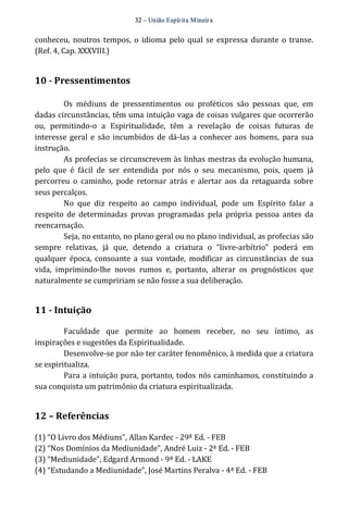 32 – União Espír ita Mineir a 
conheceu, noutros tempos, o idioma pelo qual se expressa durante o transe. 
(Ref. 4, Cap. XXXVIII.) 
10 ­Pressentimentos 
Os médiuns de pressentimentos ou proféticos são pessoas que, em 
dadas circunstâncias, têm uma intuição vaga de coisas vulgares que ocorrerão 
ou, permitindo‐o a Espiritualidade, têm a revelação de coisas futuras de 
interesse geral e são incumbidos de dá‐las a conhecer aos homens, para sua 
instrução. 
As profecias se circunscrevem às linhas mestras da evolução humana, 
pelo que é fácil de ser entendida por nós o seu mecanismo, pois, quem já 
percorreu o caminho, pode retornar atrás e alertar aos da retaguarda sobre 
seus percalços. 
No que diz respeito ao campo individual, pode um Espírito falar a 
respeito de determinadas provas programadas pela própria pessoa antes da 
reencarnação. 
Seja, no entanto, no plano geral ou no plano individual, as profecias são 
sempre relativas, já que, detendo a criatura o “livre‐arbítrio” poderá em 
qualquer época, consoante a sua vontade, modificar as circunstâncias de sua 
vida, imprimindo‐lhe novos rumos e, portanto, alterar os prognósticos que 
naturalmente se cumpririam se não fosse a sua deliberação. 
11 ­Intuição 
Faculdade que permite ao homem receber, no seu íntimo, as 
inspirações e sugestões da Espiritualidade. 
Desenvolve‐se por não ter caráter fenomênico, à medida que a criatura 
se espiritualiza. 
Para a intuição pura, portanto, todos nós caminhamos, constituindo a 
sua conquista um patrimônio da criatura espiritualizada. 
12 – Referências 
(1) “O Livro dos Médiuns”, Allan Kardec ‐ 29ª Ed. ‐ FEB 
(2) “Nos Domínios da Mediunidade”, André Luiz ‐ 2ª Ed. ‐ FEB 
(3) “Mediunidade”, Edgard Armond ‐ 9ª Ed. ‐ LAKE 
(4) “Estudando a Mediunidade”, José Martins Peralva ‐ 4ª Ed. ‐ FEB 
 