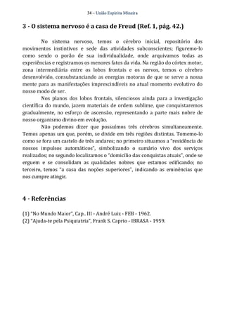 34 – União Espír ita Mineir a 
3 ­O 
sistema nervoso é a casa de Freud (Ref. 1, pág. 42.) 
No sistema nervoso, temos o cérebro inicial, repositório dos 
movimentos instintivos e sede das atividades subconscientes; figuremo‐lo 
como sendo o porão de sua individualidade, onde arquivamos todas as 
experiências e registramos os menores fatos da vida. Na região do córtex motor, 
zona intermediária entre os lobos frontais e os nervos, temos o cérebro 
desenvolvido, consubstanciando as energias motoras de que se serve a nossa 
mente para as manifestações imprescindíveis no atual momento evolutivo do 
nosso modo de ser. 
Nos planos dos lobos frontais, silenciosos ainda para a investigação 
científica do mundo, jazem materiais de ordem sublime, que conquistaremos 
gradualmente, no esforço de ascensão, representando a parte mais nobre de 
nosso organismo divino em evolução. 
Não podemos dizer que possuímos três cérebros simultaneamente. 
Temos apenas um que, porém, se divide em três regiões distintas. Tomemo‐lo 
como se fora um castelo de três andares; no primeiro situamos a “residência de 
nossos impulsos automáticos”, simbolizando o sumário vivo dos serviços 
realizados; no segundo localizamos o “domicílio das conquistas atuais”, onde se 
erguem e se consolidam as qualidades nobres que estamos edificando; no 
terceiro, temos “a casa das noções superiores”, indicando as eminências que 
nos cumpre atingir. 
4 ­Referências 
(1) “No Mundo Maior”, Cap.. III ‐ André Luiz ‐ FEB ‐ 1962. 
(2) “Ajuda‐te pela Psiquiatria”, Frank S. Caprio ‐ IBRASA ‐ 1959. 
 