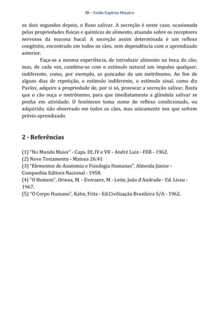 36 – União Espír ita Mineir a 
os dois segundos depois, o fluxo salivar. A secreção é neste caso, ocasionada 
pelas propriedades físicas e químicas de alimento, atuando sobre os receptores 
nervosos da mucosa bucal. A secreção assim determinada é um reflexo 
congênito, encontrado em todos os cães, sem dependência com o aprendizado 
anterior. 
Faça‐se a mesma experiência, de introduzir alimento na boca do cão; 
mas, de cada vez, combine‐se com o estímulo natural um impulso qualquer, 
indiferente, como, por exemplo, as pancadas de um metrônomo. Ao fim de 
alguns dias de repetição, o estímulo indiferente, o estímulo sinal, como diz 
Pavlov, adquire a propriedade de, por si só, provocar a secreção salivar. Basta 
que o cão ouça o metrônomo, para que imediatamente a glândula salivar se 
ponha em atividade. O fenômeno toma nome de reflexo condicionado, ou 
adquirido, não observado em todos os cães, mas unicamente nos que sofrem 
prévio aprendizado. 
2 ­Referências 
(1) “No Mundo Maior” ‐ Caps. III, IV e VII ‐ André Luiz ‐ FEB ‐ 1962. 
(2) Novo Testamento ‐ Mateus 26:41 
(3) “Elementos de Anatomia e Fisiologia Humanas”, Almeida Júnior ‐ 
Companhia Editora Nacional ‐ 1958. 
(4) “O Homem”, Orieux, M. ‐ Everaere, M ‐ Leite, João d’Andrade ‐ Ed. Liceu ‐ 
1967. 
(5) “O Corpo Humano”, Kahn, Fritz ‐ Ed.Civilização Brasileira S/A ‐ 1962. 
 