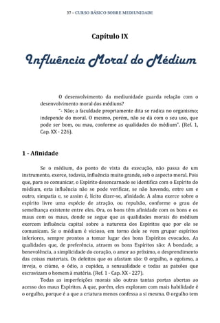 37 – CURSO BÁSICO SOBRE MEDIUNIDADE 
Capítulo IX 
Influência Moral do Médium 
O desenvolvimento da mediunidade guarda relação com o 
desenvolvimento moral dos médiuns? 
“‐ Não; a faculdade propriamente dita se radica no organismo; 
independe do moral. O mesmo, porém, não se dá com o seu uso, que 
pode ser bom, ou mau, conforme as qualidades do médium”. (Ref. 1, 
Cap. XX ‐ 226). 
1 ­Afinidade 
Se o médium, do ponto de vista da execução, não passa de um 
instrumento, exerce, todavia, influência muito grande, sob o aspecto moral. Pois 
que, para se comunicar, o Espírito desencarnado se identifica com o Espírito do 
médium, esta influência não se pode verificar, se não havendo, entre um e 
outro, simpatia e, se assim é, lícito dizer‐se, afinidade. A alma exerce sobre o 
espírito livre uma espécie de atração, ou repulsão, conforme o grau de 
semelhança existente entre eles. Ora, os bons têm afinidade com os bons e os 
maus com os maus, donde se segue que as qualidades morais do médium 
exercem influência capital sobre a natureza dos Espíritos que por ele se 
comunicam. Se o médium é vicioso, em torno dele se vem grupar espíritos 
inferiores, sempre prontos a tomar lugar dos bons Espíritos evocados. As 
qualidades que, de preferência, atraem os bons Espíritos são: A bondade, a 
benevolência, a simplicidade do coração, o amor ao próximo, o desprendimento 
das coisas materiais. Os defeitos que os afastam são: O orgulho, o egoísmo, a 
inveja, o ciúme, o ódio, a cupidez, a sensualidade e todas as paixões que 
escravizam o homem à matéria. (Ref. 1 ‐ Cap. XX ‐ 227). 
Todas as imperfeições morais são outras tantas portas abertas ao 
acesso dos maus Espíritos. A que, porém, eles exploram com mais habilidade é 
o orgulho, porque é a que a criatura menos confessa a si mesma. O orgulho tem 
 