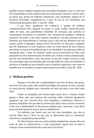 38 – União Espír ita Mineir a 
perdido muitos médiuns dotados das mais belas faculdades e que, se não fora 
esta imperfeição, teriam podido tornar‐se instrumentos notáveis e muito úteis, 
ao passo que, presas de Espíritos mentirosos, suas faculdades, depois de se 
haverem pervertido, aniquilaram‐se e mais de um se viu humilhado por 
amaríssimas decepções. (Ref. 1. Cap. XX ‐ 228). 
A par disso, ponhamos em evidência o quadro do médium 
verdadeiramente bom, daquele em quem se pode confiar. Supor‐lhe‐emos, 
antes de tudo, uma grandíssima facilidade de execução, que permita se 
comuniquem livremente os Espíritos, sem encontrarem qualquer obstáculo 
material. Isto posto, o que mais importa considerar é de que natureza são os 
Espíritos que habitualmente o assistem, para o que não nos devemos ater aos 
nomes, porém à linguagem. Jamais deverá ele perder de vista que a simpatia, 
que lhe dispensam os bons Espíritos, estará na razão direta de seus esforços 
por afastar os maus. Persuadido de que a sua faculdade é um dom que só lhe foi 
outorgado para o bem, de nenhum modo procura prevalecer‐se dela, nem 
apresentá‐la como demonstração de mérito seu. Aceita as boas comunicações, 
que lhe são transmitidas, como uma graça, de que lhe cumpre tornar‐se cada 
vez mais digno, pela sua bondade, pela sua benevolência e pela sua modéstia. O 
primeiro se orgulha de suas relações com os Espíritos superiores; este outro se 
humilha, por se considerar sempre abaixo desse favor. (Ref. 1, Cap. XX ‐ 229). 
2 ­Médium 
perfeito 
“Sempre se há dito que a mediunidade é um dom de Deus, uma graça, 
um favor. Por que, então, não constitui privilégio dos homens de bem e porque 
se veem pessoas indignas que a possuem no mais alto grau e que dela usam 
mal?” 
“Todas as faculdades são favores pelos quais deve a criatura render 
graças a Deus, pois que homens hão privados delas. Podereis igualmente 
perguntar por que concede Deus vista magnífica a malfeitores, destreza a 
gatunos, eloquência aos que dela se servem para dizer coisas nocivas. O mesmo 
se dá com a mediunidade. Se há pessoas indignas que a possuem, é que disso 
precisam mais do que as outras, para se melhorarem”. 
“Os médiuns, que fazem mau uso das suas faculdades, que não se 
servem delas para o bem, ou que não as aproveitam para se instruírem, 
sofrerão as consequências dessa falta?” 
“Se delas fizerem mau uso, serão punidos duplamente, porque têm um 
meio de mais se esclarecerem e o não aproveitam. Aquele que vê claro e 
tropeça é mais censurável do que o cego que cai no fosso.” 
 