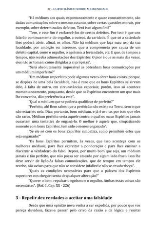39 – CURSO BÁSICO SOBRE MEDIUNIDADE 
“Há médiuns aos quais, espontaneamente e quase constantemente, são 
dadas comunicações sobre o mesmo assunto, sobre certas questões morais, por 
exemplo, sobre determinados defeitos. Terá isso algum fim?” 
“Tem, e esse fim é esclarecê‐los de certos defeitos. Por isso é que uns 
falarão continuamente do orgulho, a outros, da caridade. É que só a saciedade 
lhes poderá abrir, afinal, os olhos. Não há médium que faça mau uso da sua 
faculdade, por ambição ou interesse, que a comprometa por causa de um 
defeito capital, como o orgulho, o egoísmo, a leviandade, etc. E que, de tempos a 
tempos, não receba admoestações dos Espíritos. O pior é que as mais das vezes, 
eles não as tomam como dirigidas a si próprias”. 
“Será absolutamente impossível as obtenham boas comunicações por 
um médium imperfeito?” 
“Um médium imperfeito pode algumas vezes obter boas coisas, porque, 
se dispões de uma bela faculdade, não é raro que os bons Espíritos se sirvam 
dele, à falta de outro, em circunstâncias especiais; porém, isso só acontece 
momentaneamente, porquanto, desde que os Espíritos encontrem um que mais 
lhe convenha, dão preferência a este”. 
“Qual o médium que se poderia qualificar de perfeito?” 
“Perfeito, ah! Bem sabes que a perfeição não existe na Terra, sem o que 
não estaríeis nela. Dize, portanto, bom médium, e já é muito, por isso que eles 
são raros. Médium perfeito seria aquele contra o qual os maus Espíritos jamais 
ousariam uma tentativa de enganá‐lo. O melhor é aquele que, simpatizando 
somente com bons Espíritos, tem sido o menos enganado”. 
“Se ele só com os bons Espíritos simpatiza, como permitem estes que 
seja enganado?” 
“Os bons Espíritos permitem, às vezes, que isso aconteça com os 
melhores médiuns, para lhes exercitar a ponderação e para lhes ensinar a 
discernir o verdadeiro do falso. Depois, por muito bom que seja, um médium 
jamais é tão perfeito, que não possa ser atacado por algum lado fraco. Isso lhe 
deve servir de lição.As falsas comunicações, que de tempos em tempos ele 
recebe, são avisos para que não se considere infalível e não se ensoberbeça”. 
“Quais as condições necessárias para que a palavra dos Espíritos 
superiores nos chegue isenta de qualquer alteração?” 
“Querer o bem; repulsar o egoísmo e o orgulho. Ambas essas coisas são 
necessárias”. (Ref. 1, Cap. XX ‐ 226) 
3 ­Repelir 
dez verdades a aceitar uma falsidade 
Desde que uma opinião nova venha a ser expedida, por pouco que vos 
pareça duvidosa, fazei‐a passar pelo crivo da razão e da lógica e rejeitai 
 
