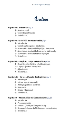 4 – União Espír ita Mineir a 
Índice 
Capítulo I – Introdução pág. 7 
1 ‐ Aspecto geral 
2 ‐ Conceito doutrinário 
3 ‐ Referências 
Capítulo II – Natureza da Mediunidade pág. 9 
1 ‐ Introdução 
2 ‐ Classificação segundo a natureza 
3 ‐ Aspectos da mediunidade própria ou natural 
4 ‐ Aspectos da mediunidade de prova ou trabalho 
5 ‐ Aspectos da mediunidade de expiação 
6 ‐ Referências 
Capítulo III – Espírito, Corpo e Perispírito pág. 13 
1 ‐ Deus, Espírito, Matéria e fluido cósmico 
2 ‐ Corpo, Espírito e Perispírito 
3 ‐ O Perispírito 
4 ‐ Referências 
Capítulo IV – Da Identificação dos Espíritos pág. 17 
1 ‐ Introdução 
2 ‐ Lógica, bom senso, razão 
3 ‐ Da linguagem dos Espíritos 
4 ‐ Aparência 
5 ‐ Estado vibracional 
6 ‐ Referências 
Capítulo V – Mecanismos das Comunicações pág. 20 
1 ‐ Introdução 
2 ‐ Processo mental 
3 ‐ Sintonia (vibrações compensadas) 
4 ‐ Responsabilidade do Médium nas comunicações 
5 ‐ Referências 
 