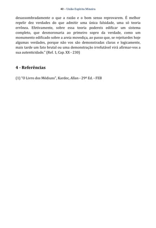 40 – União Espír ita Mineir a 
desassombradamente o que a razão e o bom senso reprovarem. É melhor 
repelir dez verdades do que admitir uma única falsidade, uma só teoria 
errônea. Efetivamente, sobre essa teoria podereis edificar um sistema 
completo, que desmoronaria ao primeiro sopro da verdade, como um 
monumento edificado sobre a areia movediça, ao passo que, se rejeitardes hoje 
algumas verdades, porque não vos são demonstradas claras e logicamente, 
mais tarde um fato brutal ou uma demonstração irrefutável virá afirmar‐vos a 
sua autenticidade.” (Ref. 1, Cap. XX ‐ 230) 
4 ­Referências 
(1) “O Livro dos Médiuns”, Kardec, Allan ‐ 29ª Ed. ‐ FEB 
 