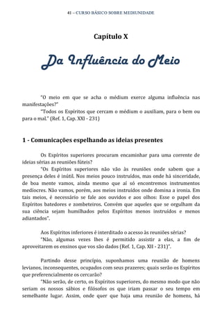 41 – CURSO BÁSICO SOBRE MEDIUNIDADE 
Capítulo X 
Da Influência do Meio 
“O meio em que se acha o médium exerce alguma influência nas 
manifestações?” 
“Todos os Espíritos que cercam o médium o auxiliam, para o bem ou 
para o mal.” (Ref. 1, Cap. XXI ‐ 231) 
1 ­Comunicações 
espelhando as ideias presentes 
Os Espíritos superiores procuram encaminhar para uma corrente de 
ideias sérias as reuniões fúteis? 
“Os Espíritos superiores não vão às reuniões onde sabem que a 
presença deles é inútil. Nos meios pouco instruídos, mas onde há sinceridade, 
de boa mente vamos, ainda mesmo que aí só encontremos instrumentos 
medíocres. Não vamos, porém, aos meios instruídos onde domina a ironia. Em 
tais meios, é necessário se fale aos ouvidos e aos olhos: Esse o papel dos 
Espíritos batedores e zombeteiros. Convém que aqueles que se orgulham da 
sua ciência sejam humilhados pelos Espíritos menos instruídos e menos 
adiantados”. 
Aos Espíritos inferiores é interditado o acesso às reuniões sérias? 
“Não, algumas vezes lhes é permitido assistir a elas, a fim de 
aproveitarem os ensinos que vos são dados (Ref. 1, Cap. XII ‐ 231)”. 
Partindo desse princípio, suponhamos uma reunião de homens 
levianos, inconsequentes, ocupados com seus prazeres; quais serão os Espíritos 
que preferencialmente os cercarão? 
“Não serão, de certo, os Espíritos superiores, do mesmo modo que não 
seriam os nossos sábios e filósofos os que iriam passar o seu tempo em 
semelhante lugar. Assim, onde quer que haja uma reunião de homens, há 
 