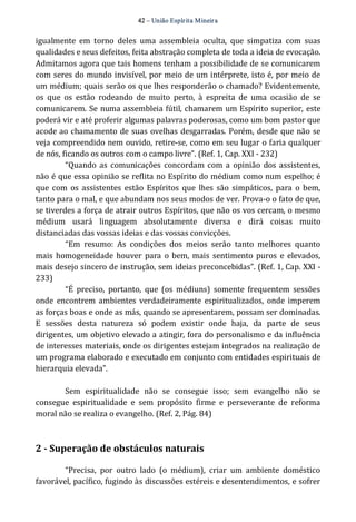 42 – União Espír ita Mineir a 
igualmente em torno deles uma assembleia oculta, que simpatiza com suas 
qualidades e seus defeitos, feita abstração completa de toda a ideia de evocação. 
Admitamos agora que tais homens tenham a possibilidade de se comunicarem 
com seres do mundo invisível, por meio de um intérprete, isto é, por meio de 
um médium; quais serão os que lhes responderão o chamado? Evidentemente, 
os que os estão rodeando de muito perto, à espreita de uma ocasião de se 
comunicarem. Se numa assembleia fútil, chamarem um Espírito superior, este 
poderá vir e até proferir algumas palavras poderosas, como um bom pastor que 
acode ao chamamento de suas ovelhas desgarradas. Porém, desde que não se 
veja compreendido nem ouvido, retire‐se, como em seu lugar o faria qualquer 
de nós, ficando os outros com o campo livre”. (Ref. 1, Cap. XXI ‐ 232) 
“Quando as comunicações concordam com a opinião dos assistentes, 
não é que essa opinião se reflita no Espírito do médium como num espelho; é 
que com os assistentes estão Espíritos que lhes são simpáticos, para o bem, 
tanto para o mal, e que abundam nos seus modos de ver. Prova‐o o fato de que, 
se tiverdes a força de atrair outros Espíritos, que não os vos cercam, o mesmo 
médium usará linguagem absolutamente diversa e dirá coisas muito 
distanciadas das vossas ideias e das vossas convicções. 
“Em resumo: As condições dos meios serão tanto melhores quanto 
mais homogeneidade houver para o bem, mais sentimento puros e elevados, 
mais desejo sincero de instrução, sem ideias preconcebidas”. (Ref. 1, Cap. XXI ‐ 
233) 
“É preciso, portanto, que (os médiuns) somente frequentem sessões 
onde encontrem ambientes verdadeiramente espiritualizados, onde imperem 
as forças boas e onde as más, quando se apresentarem, possam ser dominadas. 
E sessões desta natureza só podem existir onde haja, da parte de seus 
dirigentes, um objetivo elevado a atingir, fora do personalismo e da influência 
de interesses materiais, onde os dirigentes estejam integrados na realização de 
um programa elaborado e executado em conjunto com entidades espirituais de 
hierarquia elevada”. 
Sem espiritualidade não se consegue isso; sem evangelho não se 
consegue espiritualidade e sem propósito firme e perseverante de reforma 
moral não se realiza o evangelho. (Ref. 2, Pág. 84) 
2 ­Superação 
de obstáculos naturais 
“Precisa, por outro lado (o médium), criar um ambiente doméstico 
favorável, pacífico, fugindo às discussões estéreis e desentendimentos, e sofrer 
 