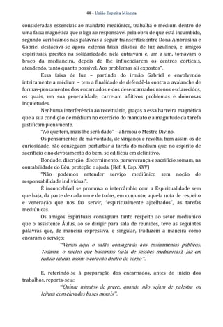 44 – União Espír ita Mineir a 
consideradas essenciais ao mandato mediúnico, trabalha o médium dentro de 
uma faixa magnética que o liga ao responsável pela obra de que está incumbido, 
segundo verificamos nas palavras a seguir transcritas:Entre Dona Ambrosina e 
Gabriel destacava‐se agora extensa faixa elástica de luz azulínea, e amigos 
espirituais, prestos na solidariedade, nela entravam e, um a um, tomavam o 
braço da medianeira, depois de lhe influenciarem os centros corticais, 
atendendo, tanto quanto possível. Aos problemas ali expostos”. 
Essa faixa de luz – partindo do irmão Gabriel e envolvendo 
inteiramente a médium – tem a finalidade de defendê‐la contra a avalanche de 
formas‐pensamentos dos encarnados e dos desencarnados menos esclarecidos, 
os quais, em sua generalidade, carreiam aflitivos problemas e dolorosas 
inquietudes. 
Nenhuma interferência ao receituário, graças a essa barreira magnética 
que a sua condição de médium no exercício do mandato e a magnitude da tarefa 
justificam plenamente. 
“Ao que tem, mais lhe será dado” – afirmou o Mestre Divino. 
Os pensamentos de má vontade, de vingança e revolta, bem assim os de 
curiosidade, não conseguem perturbar a tarefa do médium que, no espírito de 
sacrifício e no devotamento do bem, se edificou em definitivo. 
Bondade, discrição, discernimento, perseverança e sacrifício somam, na 
contabilidade do Céu, proteção e ajuda. (Ref. 4, Cap. XXV) 
“Não podemos entender serviço mediúnico sem noção de 
responsabilidade individual”. 
É inconcebível se promova o intercâmbio com a Espiritualidade sem 
que haja, da parte de cada um e de todos, em conjunto, aquela nota de respeito 
e veneração que nos faz servir, “espiritualmente ajoelhados”, às tarefas 
mediúnicas. 
Os amigos Espirituais consagram tanto respeito ao setor mediúnico 
que o assistente Áulus, ao se dirigir para sala de reuniões, teve as seguintes 
palavras que, de maneira expressiva, e singular, traduzem a maneira como 
encaram o serviço: 
“Vemos aqui o salão consagrado aos ensinamentos públicos. 
Todavia, o núcleo que buscamos (sala de sessões mediúnicas), jaz em 
reduto íntimo, assim o coração dentro do corpo”. 
E, referindo‐se à preparação dos encarnados, antes do início dos 
trabalhos, reporta‐se a: 
“Quinze minutos de prece, quando não sejam de palestra ou 
leitura com elevadas bases morais”. 
 
