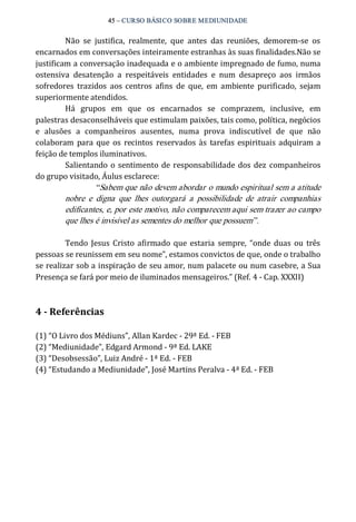 45 – CURSO BÁSICO SOBRE MEDIUNIDADE 
Não se justifica, realmente, que antes das reuniões, demorem‐se os 
encarnados em conversações inteiramente estranhas às suas finalidades.Não se 
justificam a conversação inadequada e o ambiente impregnado de fumo, numa 
ostensiva desatenção a respeitáveis entidades e num desapreço aos irmãos 
sofredores trazidos aos centros afins de que, em ambiente purificado, sejam 
superiormente atendidos. 
Há grupos em que os encarnados se comprazem, inclusive, em 
palestras desaconselháveis que estimulam paixões, tais como, política, negócios 
e alusões a companheiros ausentes, numa prova indiscutível de que não 
colaboram para que os recintos reservados às tarefas espirituais adquiram a 
feição de templos iluminativos. 
Salientando o sentimento de responsabilidade dos dez companheiros 
do grupo visitado, Áulus esclarece: 
“Sabem que não devem abordar o mundo espiritual sem a atitude 
nobre e digna que lhes outorgará a possibilidade de atrair companhias 
edificantes, e, por este motivo, não comparecem aqui sem trazer ao campo 
que lhes é invisível as sementes do melhor que possuem”. 
Tendo Jesus Cristo afirmado que estaria sempre, “onde duas ou três 
pessoas se reunissem em seu nome”, estamos convictos de que, onde o trabalho 
se realizar sob a inspiração de seu amor, num palacete ou num casebre, a Sua 
Presença se fará por meio de iluminados mensageiros.” (Ref. 4 ‐ Cap. XXXII) 
4 ­Referências 
(1) “O Livro dos Médiuns”, Allan Kardec ‐ 29ª Ed. ‐ FEB 
(2) “Mediunidade”, Edgard Armond ‐ 9ª Ed. LAKE 
(3) “Desobsessão”, Luiz André ‐ 1ª Ed. ‐ FEB 
(4) “Estudando a Mediunidade”, José Martins Peralva ‐ 4ª Ed. ‐ FEB 
 