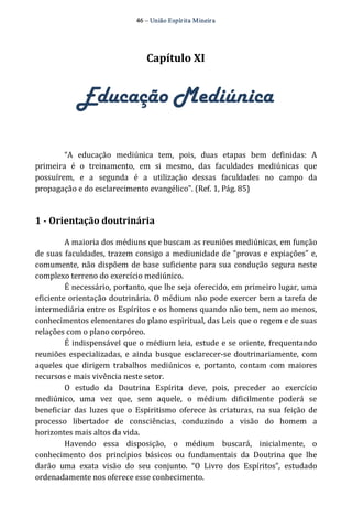46 – União Espír ita Mineir a 
Capítulo XI 
Educação Mediúnica 
“A educação mediúnica tem, pois, duas etapas bem definidas: A 
primeira é o treinamento, em si mesmo, das faculdades mediúnicas que 
possuírem, e a segunda é a utilização dessas faculdades no campo da 
propagação e do esclarecimento evangélico”. (Ref. 1, Pág. 85) 
1 ­Orientação 
doutrinária 
A maioria dos médiuns que buscam as reuniões mediúnicas, em função 
de suas faculdades, trazem consigo a mediunidade de “provas e expiações” e, 
comumente, não dispõem de base suficiente para sua condução segura neste 
complexo terreno do exercício mediúnico. 
É necessário, portanto, que lhe seja oferecido, em primeiro lugar, uma 
eficiente orientação doutrinária. O médium não pode exercer bem a tarefa de 
intermediária entre os Espíritos e os homens quando não tem, nem ao menos, 
conhecimentos elementares do plano espiritual, das Leis que o regem e de suas 
relações com o plano corpóreo. 
É indispensável que o médium leia, estude e se oriente, frequentando 
reuniões especializadas, e ainda busque esclarecer‐se doutrinariamente, com 
aqueles que dirigem trabalhos mediúnicos e, portanto, contam com maiores 
recursos e mais vivência neste setor. 
O estudo da Doutrina Espírita deve, pois, preceder ao exercício 
mediúnico, uma vez que, sem aquele, o médium dificilmente poderá se 
beneficiar das luzes que o Espiritismo oferece às criaturas, na sua feição de 
processo libertador de consciências, conduzindo a visão do homem a 
horizontes mais altos da vida. 
Havendo essa disposição, o médium buscará, inicialmente, o 
conhecimento dos princípios básicos ou fundamentais da Doutrina que lhe 
darão uma exata visão do seu conjunto. “O Livro dos Espíritos”, estudado 
ordenadamente nos oferece esse conhecimento. 
 