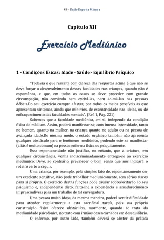48 – União Espír ita Mineir a 
Capítulo XII 
Exercício Mediúnico 
1 ­Condições 
físicas: Idade ­Saúde 
­Equilíbrio 
Psíquico 
“Todavia o que ressalta com clareza das respostas acima é que não se 
deve forçar o desenvolvimento dessas faculdades nas crianças, quando não é 
espontânea, e que, em todos os casos se deve proceder com grande 
circunspeção, não convindo nem excitá‐las, nem animá‐las nas pessoas 
débeis.Do seu exercício cumpre afastar, por todos os meios possíveis as que 
apresentam sintomas, ainda que mínimos, de excentricidade nas ideias, ou de 
enfraquecimento das faculdades mentais”. (Ref. 1, Pág. 221) 
Sabemos que a faculdade mediúnica, em si, independe da condição 
física do médium. Assim, poderá manifestar‐se, com imensa intensidade, tanto 
no homem, quanto na mulher, na criança quanto no adulto ou na pessoa de 
avançada idade.Do mesmo modo, o estado orgânico também não apresenta 
qualquer obstáculo para o fenômeno mediúnico, podendo este se manifestar 
(aliás é muito comum) na pessoa enferma física ou psiquicamente. 
Essa espontaneidade não justifica, no entanto, que a criatura, em 
qualquer circunstância, venha indiscriminadamente entrega‐se ao exercício 
mediúnico. Deve, ao contrário, prevalecer o bom senso que nos indicará o 
roteiro certo a seguir. 
Uma criança, por exemplo, pelo simples fato de, espontaneamente ser 
um excelente sensitivo, não pode trabalhar mediunicamente, sem sérios riscos 
para si própria. O exercício destas funções pode causar sobreexcitação ao seu 
psiquismo e, independente disto, falta‐lhe a experiência e amadurecimento 
imprescindíveis para um trabalho de tal envergadura. 
Uma pessoa muito idosa, da mesma maneira, poderá sentir dificuldade 
para atender regularmente a esta sacrificial tarefa, pois sua própria 
constituição física oferece obstáculos, mormente, quando se trata da 
mediunidade psicofônica, no trato com irmãos desencarnados em desequilíbrio. 
O enfermo, por outro lado, também deverá se abster da prática 
 