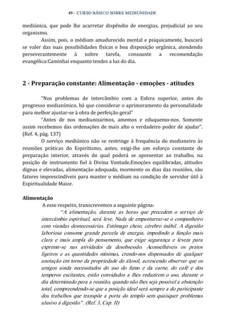 49 – CURSO BÁSICO SOBRE MEDIUNIDADE 
mediúnica, que pode lhe acarretar dispêndio de energias, prejudicial ao seu 
organismo. 
Assim, pois, o médium amadurecido mental e psiquicamente, buscará 
se valer das suas possibilidades físicas e boa disposição orgânica, atendendo 
perseverantemente à nobre tarefa, consoante a recomendação 
evangélica:Caminhai enquanto tendes a luz do dia. 
2 ­Preparação 
constante: Alimentação ­emoções 
­atitudes 
“Nos problemas de intercâmbio com a Esfera superior, antes do 
progresso medianímico, há que considerar o aprimoramento da personalidade 
para melhor ajustar‐se à obra de perfeição geral” 
“Antes de nos mediunizarmos, amemos e eduquemo‐nos. Somente 
assim recebemos das ordenações de mais alto o verdadeiro poder de ajudar”. 
(Ref. 4, pág. 137) 
O serviço mediúnico não se restringe à frequência do medianeiro às 
reuniões práticas do Espiritismo, antes, exigi‐lhe um esforço constante de 
preparação interior, através do qual poderá se apresentar ao trabalho, na 
posição de instrumento fiel à Divina Vontade.Emoções equilibradas, atitudes 
dignas e elevadas, alimentação adequada, mormente os dias das reuniões, são 
fatores imprescindíveis para manter o médium na condição de servidor útil à 
Espiritualidade Maior. 
Alimentação 
A esse respeito, transcrevemos a seguinte página: 
“A alimentação, durante as horas que precedem o serviço de 
intercâmbio espiritual, será leve. Nada de empanturrar­se 
o companheiro 
com viandas desnecessárias. Estômago cheio, cérebro inábil. A digestão 
laboriosa consome grande parcela de energia, impedindo a função mais 
clara e mais ampla do pensamento, que exige segurança e leveza para 
exprimir­se 
nas atividades da desobsessão. Aconselháveis os pratos 
ligeiros e as quantidades mínimas, crendo­nos 
dispensados de qualquer 
anotação em torno da propriedade do álcool, acrescendo observar que os 
amigos ainda necessitados do uso do fumo e da carne, do café e dos 
temperos excitantes, estão convidados a lhes reduzirem o uso, durante o 
dia determinado para a reunião, quando não lhes seja possível a abstenção 
total, compreendendo­se 
que a posição ideal será sempre a do participante 
dos trabalhos que transpõe a porta do templo sem quaisquer problemas 
alusivo à digestão”. (Ref. 3, Cap. II) 
 