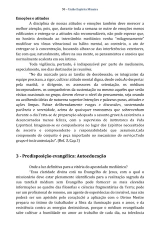 50 – União Espír ita Mineir a 
Emoções e atitudes 
A disciplina de nossas atitudes e emoções também deve merecer a 
melhor atenção, pois, que, durante toda a semana se nutre de emoções menos 
edificantes e entrega‐se a atitudes não recomendáveis, não pode esperar que, 
no horário destinado ao intercâmbio mediúnico venha “milagrosamente” 
modificar seu tônus vibracional ou hálito mental, ao contrário, o ato de 
entregar‐se à concentração, buscando alhear‐se das interferências exteriores, 
faz com que, naturalmente, aflore na sua mente, os pensamentos e anseios que 
normalmente acalenta em seu íntimo. 
Toda vigilância, portanto, é indispensável por parte do medianeiro, 
especialmente, nos dias destinados às reuniões. 
“No dia marcado para as tarefas de desobsessão, os integrantes da 
equipe precisam, a rigor, cultivar atitude mental digna, desde cedo.Ao despertar 
pela manhã, o dirigente, os assessores da orientação, os médiuns 
incorporadores, os companheiros da sustentação ou mesmo aqueles que serão 
visitas ocasionais no grupo, devem elevar o nível do pensamento, seja orando 
ou acolhendo ideias de natureza superior.Intenções e palavras puras, atitudes e 
ações limpas. Evitar deliberadamente rusgas e discussões, sustentando 
paciência e serenidade, acima de quaisquer transtornos que sobrevenham 
durante o dia.Trata‐se de preparação adequada a assunto grava:A assistência a 
desencarnados menos felizes, com a supervisão de instrutores da Vida 
Espiritual. Imaginem‐se os companheiros no lugar dos Espíritos necessitados 
de socorro e compreenderão a responsabilidade que assumem.Cada 
componente do conjunto é peça importante no mecanismo do serviço.Todo 
grupo é instrumentação”. (Ref. 3, Cap. I) 
3 ­Predisposição 
evangélica: Autoeducação 
Onde a luz definitiva para a vitória do apostolado mediúnico? 
“Essa claridade divina está no Evangelho de Jesus, com o qual o 
missionário deve estar plenamente identificado para a realização sagrada da 
sua tarefa.O médium sem Evangelho pode fornecer as mais elevadas 
informações ao quadro das filosofias e ciências fragmentárias da Terra; pode 
ser um profissional de renome, um agente de experiências do invisível, mas não 
poderá ser um apóstolo pelo coração.Só a aplicação com o Divino Mestre 
prepara no íntimo do trabalhador a fibra da iluminação para o amor, e da 
resistência contra as energias destruidoras, porque o médium evangelizado 
sabe cultivar a humildade no amor ao trabalho de cada dia, na tolerância 
 