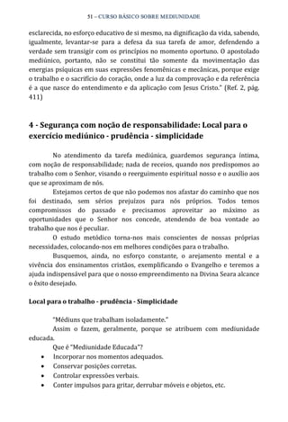 51 – CURSO BÁSICO SOBRE MEDIUNIDADE 
esclarecida, no esforço educativo de si mesmo, na dignificação da vida, sabendo, 
igualmente, levantar‐se para a defesa da sua tarefa de amor, defendendo a 
verdade sem transigir com os princípios no momento oportuno. O apostolado 
mediúnico, portanto, não se constitui tão somente da movimentação das 
energias psíquicas em suas expressões fenomênicas e mecânicas, porque exige 
o trabalho e o sacrifício do coração, onde a luz da comprovação e da referência 
é a que nasce do entendimento e da aplicação com Jesus Cristo.” (Ref. 2, pág. 
411) 
4 ­Segurança 
com noção de responsabilidade: Local para o 
exercício mediúnico ­prudência 
­simplicidade 
No atendimento da tarefa mediúnica, guardemos segurança íntima, 
com noção de responsabilidade; nada de receios, quando nos predispomos ao 
trabalho com o Senhor, visando o reerguimento espiritual nosso e o auxílio aos 
que se aproximam de nós. 
Estejamos certos de que não podemos nos afastar do caminho que nos 
foi destinado, sem sérios prejuízos para nós próprios. Todos temos 
compromissos do passado e precisamos aproveitar ao máximo as 
oportunidades que o Senhor nos concede, atendendo de boa vontade ao 
trabalho que nos é peculiar. 
O estudo metódico torna‐nos mais conscientes de nossas próprias 
necessidades, colocando‐nos em melhores condições para o trabalho. 
Busquemos, ainda, no esforço constante, o arejamento mental e a 
vivência dos ensinamentos cristãos, exemplificando o Evangelho e teremos a 
ajuda indispensável para que o nosso empreendimento na Divina Seara alcance 
o êxito desejado. 
Local para o trabalho ­prudência 
­Simplicidade 
“Médiuns que trabalham isoladamente.” 
Assim o fazem, geralmente, porque se atribuem com mediunidade 
educada. 
Que é “Mediunidade Educada”? 
· Incorporar nos momentos adequados. 
· Conservar posições corretas. 
· Controlar expressões verbais. 
· Conter impulsos para gritar, derrubar móveis e objetos, etc. 
 