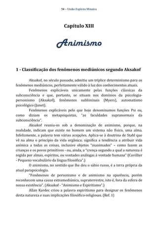 54 – União Espír ita Mineir a 
Capítulo XIII 
Animismo 
1 ­Classificação 
dos fenômenos mediúnicos segundo Aksakof 
Aksakof, no século passado, admitiu um tríplice determinismo para os 
fenômenos mediúnicos, perfeitamente válido à luz dos conhecimentos atuais. 
Fenômenos explicáveis unicamente pelas funções clássicas da 
subconsciência e que, portanto, se situam nos domínios da psicologia‐personismo 
(Aksakof), fenômenos subliminais (Myers), automatismo 
psicológico (Janet). 
Fenômenos explicáveis pelo que hoje denominamos funções Psi ou, 
como diziam os metapsiquistas, “as faculdades supranormais da 
subconsciência”. 
Aksakof reuniu‐os sob a denominação de animismo, porque, na 
realidade, indicam que existe no homem um sistema não físico, uma alma. 
Infelizmente, a palavra tem várias acepções. Aplica‐se à doutrina de Stahl que 
vê na alma o princípio da vida orgânica; significa a tendência a atribuir vida 
anímica a todas as coisas, inclusive objetos “inanimados” – como fazem as 
crianças e os povos primitivos ‐ ou, ainda, a “crença segundo a qual a natureza é 
regida por almas, espíritos, ou vontades análogas à vontade humana” (Cuvillier 
‐ Pequeno vocabulário da língua filosófica”.) 
O animismo, no sentido que lhe deu o sábio russo, é a terra própria da 
atual parapsicologia. 
“Fenômenos de personismo e de animismo na aparência, porém 
reconhecem uma causa extramediúnica, supraterrestre, isto é, fora da esfera de 
nossa existência”. (Aksakof ‐ “Animismo e Espiritismo”.) 
Allan Kardec criou a palavra espiritismo para designar os fenômenos 
desta natureza e suas implicações filosófico‐religiosas. (Ref. 1) 
 