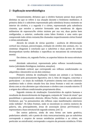 55 – CURSO BÁSICO SOBRE MEDIUNIDADE 
2 ­Explicação 
neurofisiológica 
Grosseiramente, diríamos que o cérebro humano possui duas partes 
distintas no que se refere à sua atuação durante o fenômeno mediúnico. A 
primeira delas é o subcórtex representado pela substância branca existente no 
interior do cérebro, e a segunda é o córtex, representado pela substância 
cinzenta, que envolve a anterior formando uma membrana de alguns 
milímetros de espessura.No córtex existem por sua vez, duas partes bem 
configuradas, a anterior, conhecida como lobos frontais e uma outra que 
compreende todo córtex restante.São chamadas respectivamente córtex frontal 
e córtex extrafrontal. 
Através do estudo de várias questões ‐ ausência de diferenciação 
cortical nas crianças, psicocirurgias, evolução do cérebro dos animais, etc.‐ os 
cientistas chegaram à conclusão que o subcórtex e duas partes do córtex 
desempenham tarefas definidas e específicas no mecanismo da estruturação 
mental. 
Em síntese, eis, segundo Pavlov, os aspectos básicos de nossa estrutura 
mental: 
Atividade subcortical, representada pelos reflexos incondicionados, 
inatos (atividades fisiológicas, instintos, emoções). 
Atividade cortical, que corresponde aos reflexos condicionados ou 
adquiridos e desenvolve‐se em dois sistemas: 
Primeiro sistema de sinalização: Comum aos animais e ao homem, 
responsável pelo pensamento figurativo, isto é, feito de imagens, concretas e 
particulares – os sinais da realidade. O primeiro sistema tem como substrato 
anatômico todo o córtex situado fora das áreas frontais e está em conexão 
direta com as vias aferentes que relacionam o cérebro com o mundo exterior. É 
a origem dos reflexos condicionados propriamente ditos. 
Segundo sistema de sinalização: Característico da espécie humana e 
resultante do desenvolvimento da linguagem, conjunto de “sinais de sinais” que 
possibilitam o pensamento abstrato. Afirma Pavlov, citando seu predecessor 
Sctchenov, que “os pensamentos são reflexos cujas manifestações exteriores 
estão inibidas”. Os lobos frontais, onde se encontram os centros motores da 
palavra, são, principalmente, áreas de associação (áreas pré‐frontais) e 
representam a base estrutural do segundo sistema. (ref. 1) 
Em outras palavras, ainda de uma forma um tanto genérica, 
poderíamos admitir, sob o ponto de vista reencarnacionista, que ao subcórtex 
corresponde o arquivo de nossas existências pretéritas e ao córtex, em 
particular ao extrafrontal, corresponde o arquivo da presente existência. O fato 
 