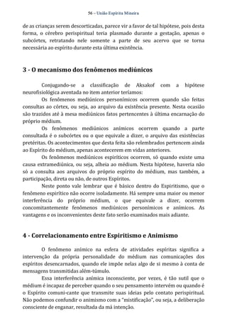 56 – União Espír ita Mineir a 
de as crianças serem descorticadas, parece vir a favor de tal hipótese, pois desta 
forma, o cérebro perispiritual teria plasmado durante a gestação, apenas o 
subcórtex, retratando nele somente a parte de seu acervo que se torna 
necessária ao espírito durante esta última existência. 
3 ­O 
mecanismo dos fenômenos mediúnicos 
Conjugando‐se a classificação de Aksakof com a hipótese 
neurofisiológica aventada no item anterior teríamos: 
Os fenômenos mediúnicos personímicos ocorrem quando são feitas 
consultas ao córtex, ou seja, ao arquivo da existência presente. Nesta ocasião 
são trazidos até à mesa mediúnicos fatos pertencentes à última encarnação do 
próprio médium. 
Os fenômenos mediúnicos anímicos ocorrem quando a parte 
consultada é o subcórtex ou o que equivale a dizer, o arquivo das existências 
pretéritas. Os acontecimentos que desta feita são relembrados pertencem ainda 
ao Espírito do médium, apenas acontecerem em vidas anteriores. 
Os fenômenos mediúnicos espiríticos ocorrem, só quando existe uma 
causa extramediúnica, ou seja, alheia ao médium. Nesta hipótese, haveria não 
só a consulta aos arquivos do próprio espírito do médium, mas também, a 
participação, direta ou não, de outros Espíritos. 
Neste ponto vale lembrar que é básico dentro do Espiritismo, que o 
fenômeno espirítico não ocorre isoladamente. Há sempre uma maior ou menor 
interferência do próprio médium, o que equivale a dizer, ocorrem 
concomitantemente fenômenos mediúnicos personímicos e anímicos. As 
vantagens e os inconvenientes deste fato serão examinados mais adiante. 
4 ­Correlacionamento 
entre Espiritismo e Animismo 
O fenômeno anímico na esfera de atividades espíritas significa a 
intervenção da própria personalidade do médium nas comunicações dos 
espíritos desencarnados, quando ele impõe nelas algo de si mesmo à conta de 
mensagens transmitidas além‐túmulo. 
Essa interferência anímica inconsciente, por vezes, é tão sutil que o 
médium é incapaz de perceber quando o seu pensamento intervém ou quando é 
o Espírito comuni‐cante que transmite suas ideias pelo contato perispiritual. 
Não podemos confundir o animismo com a “mistificação”, ou seja, a deliberação 
consciente de enganar, resultada da má intenção. 
 