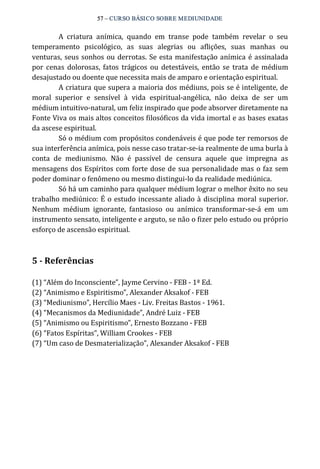 57 – CURSO BÁSICO SOBRE MEDIUNIDADE 
A criatura anímica, quando em transe pode também revelar o seu 
temperamento psicológico, as suas alegrias ou aflições, suas manhas ou 
venturas, seus sonhos ou derrotas. Se esta manifestação anímica é assinalada 
por cenas dolorosas, fatos trágicos ou detestáveis, então se trata de médium 
desajustado ou doente que necessita mais de amparo e orientação espiritual. 
A criatura que supera a maioria dos médiuns, pois se é inteligente, de 
moral superior e sensível à vida espiritual‐angélica, não deixa de ser um 
médium intuitivo‐natural, um feliz inspirado que pode absorver diretamente na 
Fonte Viva os mais altos conceitos filosóficos da vida imortal e as bases exatas 
da ascese espiritual. 
Só o médium com propósitos condenáveis é que pode ter remorsos de 
sua interferência anímica, pois nesse caso tratar‐se‐ia realmente de uma burla à 
conta de mediunismo. Não é passível de censura aquele que impregna as 
mensagens dos Espíritos com forte dose de sua personalidade mas o faz sem 
poder dominar o fenômeno ou mesmo distingui‐lo da realidade mediúnica. 
Só há um caminho para qualquer médium lograr o melhor êxito no seu 
trabalho mediúnico: É o estudo incessante aliado à disciplina moral superior. 
Nenhum médium ignorante, fantasioso ou anímico transformar‐se‐á em um 
instrumento sensato, inteligente e arguto, se não o fizer pelo estudo ou próprio 
esforço de ascensão espiritual. 
5 ­Referências 
(1) “Além do Inconsciente”, Jayme Cervino ‐ FEB ‐ 1ª Ed. 
(2) “Animismo e Espiritismo”, Alexander Aksakof ‐ FEB 
(3) “Mediunismo”, Hercílio Maes ‐ Liv. Freitas Bastos ‐ 1961. 
(4) “Mecanismos da Mediunidade”, André Luiz ‐ FEB 
(5) “Animismo ou Espiritismo”, Ernesto Bozzano ‐ FEB 
(6) “Fatos Espíritas”, William Crookes ‐ FEB 
(7) “Um caso de Desmaterialização”, Alexander Aksakof ‐ FEB 
 