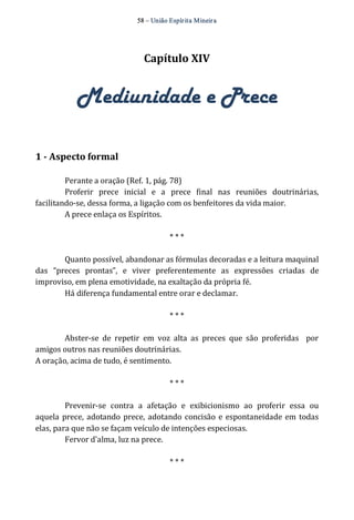 58 – União Espír ita Mineir a 
Capítulo XIV 
Mediunidade e Prece 
1 ­Aspecto 
formal 
Perante a oração (Ref. 1, pág. 78) 
Proferir prece inicial e a prece final nas reuniões doutrinárias, 
facilitando‐se, dessa forma, a ligação com os benfeitores da vida maior. 
A prece enlaça os Espíritos. 
* * * 
Quanto possível, abandonar as fórmulas decoradas e a leitura maquinal 
das “preces prontas”, e viver preferentemente as expressões criadas de 
improviso, em plena emotividade, na exaltação da própria fé. 
Há diferença fundamental entre orar e declamar. 
* * * 
Abster‐se de repetir em voz alta as preces que são proferidas por 
amigos outros nas reuniões doutrinárias. 
A oração, acima de tudo, é sentimento. 
* * * 
Prevenir‐se contra a afetação e exibicionismo ao proferir essa ou 
aquela prece, adotando prece, adotando concisão e espontaneidade em todas 
elas, para que não se façam veículo de intenções especiosas. 
Fervor d'alma, luz na prece. 
* * * 
 