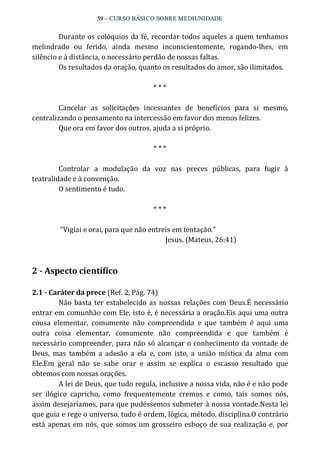 59 – CURSO BÁSICO SOBRE MEDIUNIDADE 
Durante os colóquios da fé, recordar todos aqueles a quem tenhamos 
melindrado ou ferido, ainda mesmo inconscientemente, rogando‐lhes, em 
silêncio e à distância, o necessário perdão de nossas faltas. 
Os resultados da oração, quanto os resultados do amor, são ilimitados. 
* * * 
Cancelar as solicitações incessantes de benefícios para si mesmo, 
centralizando o pensamento na intercessão em favor dos menos felizes. 
Que ora em favor dos outros, ajuda a si próprio. 
* * * 
Controlar a modulação da voz nas preces públicas, para fugir à 
teatralidade e à convenção. 
O sentimento é tudo. 
* * * 
“Vigiai e orai, para que não entreis em tentação.” 
Jesus. (Mateus, 26:41) 
2 ­Aspecto 
científico 
2.1 ­Caráter 
da prece (Ref. 2, Pág. 74) 
Não basta ter estabelecido as nossas relações com Deus.É necessário 
entrar em comunhão com Ele, isto é, é necessária a oração.Eis aqui uma outra 
cousa elementar, comumente não compreendida e que também é aqui uma 
outra coisa elementar, comumente não compreendida e que também é 
necessário compreender, para não só alcançar o conhecimento da vontade de 
Deus, mas também a adesão a ela e, com isto, a união mística da alma com 
Ele.Em geral não se sabe orar e assim se explica o escasso resultado que 
obtemos com nossas orações. 
A lei de Deus, que tudo regula, inclusive a nossa vida, não é e não pode 
ser ilógico capricho, como frequentemente cremos e como, tais somos nós, 
assim desejaríamos, para que pudéssemos submeter à nossa vontade.Nesta lei 
que guia e rege o universo, tudo é ordem, lógica, método, disciplina.O contrário 
está apenas em nós, que somos um grosseiro esboço de sua realização e, por 
 