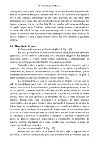 60 – União Espír ita Mineir a 
conseguinte, nos encontramos muito longe de sua perfeição.A desordem não 
está na lei, nem em Deus, mas somente em nós e a dor que lhe é consequente, 
não é uma absurda condenação de um Deus malvado, que nos criou para 
atormentar‐nos, mas é uma prova da Sua bondade, sabedoria e cuidado que nos 
dedica, visto que por intermédio dela, Ele nos conduz pelo único caminho que 
nos pode proporcionar felicidade, sabiamente corrigindo‐nos e ensinando‐nos 
na escola da vida.A dor que tanto nos azorraga não é uma violação da vida 
divina do universo, mas é justamente uma reintegração nela, ainda que seja às 
nossas expensas, o que é justo, porque fomos nós que livremente quisemos 
violá‐la. 
2.2 ­Mecanismo 
da prece 
Reflexo condicionado e mediunidade (Ref. 3, Pág. 162) 
Em toda parte, desde os amuletos das tribos mergulhadas em profunda 
ignorância até os cânticos sublimados dos santuários religiosos dos templos 
modernos, vemos o reflexo condicionado, facilitando a exteriorização de 
recursos da mente, para o intercâmbio com o plano espiritual. 
Talismãs e altares, vestes e paramentos, símbolos e imagens, vasos e 
perfumes, não passam de petrechos destinados a incentivar a produção de 
ondas mentais, nesse ou naquele sentido, atraindo forças do mesmo tipo que as 
arremessadas pelo operador desta ou daquela cerimônia, mágica ou religiosa e 
pelas assembleias que os acompanham. Visando certos fins. 
E compreendendo‐se que os semelhantes se atraem, o bruxo que se 
vale da mandrágora para endereçar vibrações deprimentes a certa pessoa, a 
esta procura induzir à emissão de energias do mesmo naipe com que, à base de 
terror, assimila correntes mentais inferiores, prejudicando a si mesma, sempre 
que não possua a integridade da consciência tranquila; o sacerdote de classe 
elevada, toda vez que aproveita os elementos de sua fé para consolar um 
espírito desesperado, está impelindo‐o à produção de raios mentais 
enobrecidos, com os quais forma o clima adequado à recepção do auxílio da 
Esfera Superior; o médico que encoraja o paciente, usando autoridade e doçura, 
inclina‐o a gerar, em favor de si mesmo, oscilações mentais restaurativas, pelas 
quais se relaciona com os poderes curativos estuantes em todos os escaninhos 
da natureza; o professo, estimulando o discípulo a dominar o aprendizado 
dessa ou daquela expressão, impulsiona‐o a condicionar os elementos do 
próprio espírito, ajustando‐lhe a onda mental para incorporar a carga de 
conhecimento de que necessita. 
Grandeza da oração (Ref. 3, Pág. 163) 
Observamos em todos os momentos da alma, seja no repouso ou na 
atividade, o reflexo condicionado (ou ação independente da vontade que se 
 