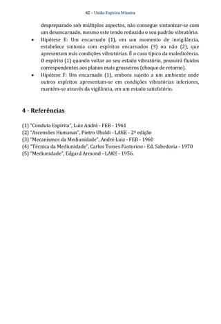 62 – União Espír ita Mineir a 
despreparado sob múltiplos aspectos, não consegue sintonizar‐se com 
um desencarnado, mesmo este tendo reduzido o seu padrão vibratório. 
· Hipótese E: Um encarnado (1), em um momento de invigilância, 
estabelece sintonia com espíritos encarnados (3) ou não (2), que 
apresentam más condições vibratórias. É o caso típico da maledicência. 
O espírito (1) quando voltar ao seu estado vibratório, possuirá fluidos 
correspondentes aos planos mais grosseiros (choque de retorno). 
· Hipótese F: Um encarnado (1), embora sujeito a um ambiente onde 
outros espíritos apresentam‐se em condições vibratórias inferiores, 
mantém‐se através da vigilância, em um estado satisfatório. 
4 ­Referências 
(1) “Conduta Espírita”, Luiz André ‐ FEB ‐ 1961 
(2) “Ascensões Humanas”, Pietro Ubaldi ‐ LAKE ‐ 2ª edição 
(3) “Mecanismos da Mediunidade”, André Luiz ‐ FEB ‐ 1960 
(4) “Técnica da Mediunidade”, Carlos Torres Pastorino ‐ Ed. Sabedoria ‐ 1970 
(5) “Mediunidade”, Edgard Armond ‐ LAKE ‐ 1956. 
 