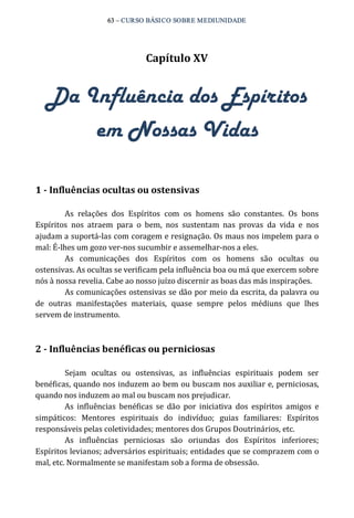 63 – CURSO BÁSICO SOBRE MEDIUNIDADE 
Capítulo XV 
Da Influência dos Espíritos 
em Nossas Vidas 
1 ­Influências 
ocultas ou ostensivas 
As relações dos Espíritos com os homens são constantes. Os bons 
Espíritos nos atraem para o bem, nos sustentam nas provas da vida e nos 
ajudam a suportá‐las com coragem e resignação. Os maus nos impelem para o 
mal: É‐lhes um gozo ver‐nos sucumbir e assemelhar‐nos a eles. 
As comunicações dos Espíritos com os homens são ocultas ou 
ostensivas. As ocultas se verificam pela influência boa ou má que exercem sobre 
nós à nossa revelia. Cabe ao nosso juízo discernir as boas das más inspirações. 
As comunicações ostensivas se dão por meio da escrita, da palavra ou 
de outras manifestações materiais, quase sempre pelos médiuns que lhes 
servem de instrumento. 
2 ­Influências 
benéficas ou perniciosas 
Sejam ocultas ou ostensivas, as influências espirituais podem ser 
benéficas, quando nos induzem ao bem ou buscam nos auxiliar e, perniciosas, 
quando nos induzem ao mal ou buscam nos prejudicar. 
As influências benéficas se dão por iniciativa dos espíritos amigos e 
simpáticos: Mentores espirituais do indivíduo; guias familiares: Espíritos 
responsáveis pelas coletividades; mentores dos Grupos Doutrinários, etc. 
As influências perniciosas são oriundas dos Espíritos inferiores; 
Espíritos levianos; adversários espirituais; entidades que se comprazem com o 
mal, etc. Normalmente se manifestam sob a forma de obsessão. 
 