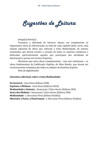 66 – União Espír ita Mineir a 
Sugestões de Leitura 
Amigo(a) leitor(a): 
Tomamos a liberdade de fornecer abaixo, em complemento às 
importantes obras já referenciadas ao final de cada capítulo deste curso, uma 
relação adicional de obras que enfocam o tema Mediunidade, de autores 
renomados, que devem receber a atenção de todos os espíritas estudiosos e 
dedicados, particularmente aqueles que participam das atividades de 
doutrinação e passes nos Centros Espíritas. 
Alertamos que estas obras complementam – mas não substituem – as 
obras fundamentais da Codificação Espírita, de Allan Kardec, que devem ser 
criteriosamente estudadas por todos os adeptos da Doutrina Espírita. 
Nota do digitalizador. 
Literatura adicional, sobre o tema Mediunidade: 
No Invisível ‐ Léon Denis (Editora FEB) 
Espíritos e Médiuns ‐ Léon Denis (Editora CELD) 
Mediunidade e Sintonia ‐ Emmanuel / Chico Xavier (Editora CEU) 
Seara dos Médiuns ‐ Emmanuel / Chico Xavier (Editora FEB) 
Mediunidade ‐ J. Herculano Pires (Editora Paidéia) 
Obsessão, o Passe, a Doutrinação ‐ J. Herculano Pires (Editora Paidéia) 
 