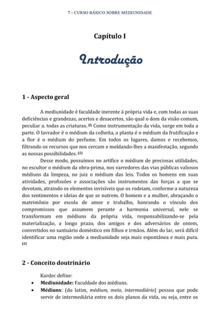 7 – CURSO BÁSICO SOBRE MEDIUNIDADE 
Capítulo I 
Introdução 
1 ­Aspecto 
geral 
A mediunidade é faculdade inerente à própria vida e, com todas as suas 
deficiências e grandezas, acertos e desacertos, são qual o dom da visão comum, 
peculiar a. todas as criaturas. (l) Como instrumentação da vida, surge em toda a 
parte. O lavrador é o médium da colheita, a planta é o médium da frutificação e 
a flor é o médium do perfume. Em todos os lugares, damos e recebemos, 
filtrando os recursos que nos cercam e moldando‐lhes a manifestação, segundo 
as nossas possibilidades. (2) 
Desse modo, possuímos no artífice o médium de preciosas utilidades, 
no escultor o médium da obra‐prima, nos varredores das vias públicas valiosos 
médiuns da limpeza, no juiz o médium das leis. Todos os homens em suas 
atividades, profissões e associações são instrumentos das forças a que se 
devotam, atraindo os elementos invisíveis que os rodeiam, conforme a natureza 
dos sentimentos e ideias de que se nutrem. O homem e a mulher, abraçando o 
matrimônio por escola de amor e trabalho, honrando o vínculo dos 
compromissos que assumem perante a harmonia universal, nele se 
transformam em médiuns da própria vida, responsabilizando‐se pela 
materialização, a longo prazo, dos amigos e dos adversários de ontem, 
convertidos no santuário doméstico em filhos e irmãos. Além do lar, será difícil 
identificar uma região onde a mediunidade seja mais espontânea e mais pura. 
(2) 
2 ­Conceito 
doutrinário 
Kardec define: 
· Mediunidade: Faculdade dos médiuns. 
· Médiuns: (do latim, médium, meio, intermediário) pessoa que pode 
servir de intermediária entre os dois planos da vida, ou seja, entre os 
 