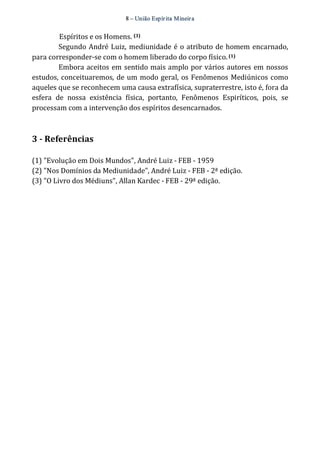 8 – União Espír ita Mineir a 
Espíritos e os Homens. (3) 
Segundo André Luiz, mediunidade é o atributo de homem encarnado, 
para corresponder‐se com o homem liberado do corpo físico. (1) 
Embora aceitos em sentido mais amplo por vários autores em nossos 
estudos, conceituaremos, de um modo geral, os Fenômenos Mediúnicos como 
aqueles que se reconhecem uma causa extrafísica, supraterrestre, isto é, fora da 
esfera de nossa existência física, portanto, Fenômenos Espiríticos, pois, se 
processam com a intervenção dos espíritos desencarnados. 
3 ­Referências 
(1) "Evolução em Dois Mundos", André Luiz ‐ FEB ‐ 1959 
(2) "Nos Domínios da Mediunidade", André Luiz ‐ FEB ‐ 2ª edição. 
(3) "O Livro dos Médiuns", Allan Kardec ‐ FEB ‐ 29ª edição. 
 