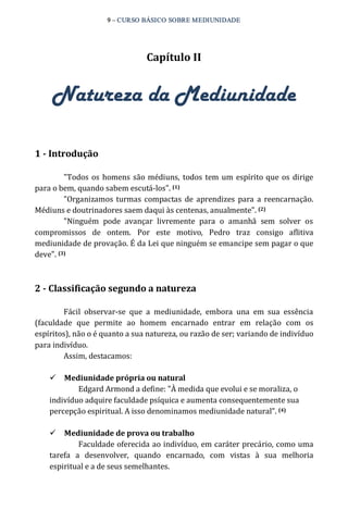 9 – CURSO BÁSICO SOBRE MEDIUNIDADE 
Capítulo II 
Natureza da Mediunidade 
1 ­Introdução 
"Todos os homens são médiuns, todos tem um espírito que os dirige 
para o bem, quando sabem escutá‐los". (1) 
"Organizamos turmas compactas de aprendizes para a reencarnação. 
Médiuns e doutrinadores saem daqui às centenas, anualmente". (2) 
"Ninguém pode avançar livremente para o amanhã sem solver os 
compromissos de ontem. Por este motivo, Pedro traz consigo aflitiva 
mediunidade de provação. É da Lei que ninguém se emancipe sem pagar o que 
deve". (3) 
2 ­Classificação 
segundo a natureza 
Fácil observar‐se que a mediunidade, embora una em sua essência 
(faculdade que permite ao homem encarnado entrar em relação com os 
espíritos), não o é quanto a sua natureza, ou razão de ser; variando de indivíduo 
para indivíduo. 
Assim, destacamos: 
ü Mediunidade própria ou natural 
Edgard Armond a define: "À medida que evolui e se moraliza, o 
indivíduo adquire faculdade psíquica e aumenta consequentemente sua 
percepção espiritual. A isso denominamos mediunidade natural”. (4) 
ü Mediunidade de prova ou trabalho 
Faculdade oferecida ao indivíduo, em caráter precário, como uma 
tarefa a desenvolver, quando encarnado, com vistas à sua melhoria 
espiritual e a de seus semelhantes. 
 