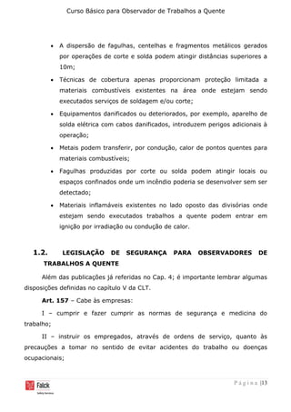Curso Básico para Observador de Trabalhos a Quente
P á g i n a |13
• A dispersão de fagulhas, centelhas e fragmentos metálicos gerados
por operações de corte e solda podem atingir distâncias superiores a
10m;
• Técnicas de cobertura apenas proporcionam proteção limitada a
materiais combustíveis existentes na área onde estejam sendo
executados serviços de soldagem e/ou corte;
• Equipamentos danificados ou deteriorados, por exemplo, aparelho de
solda elétrica com cabos danificados, introduzem perigos adicionais à
operação;
• Metais podem transferir, por condução, calor de pontos quentes para
materiais combustíveis;
• Fagulhas produzidas por corte ou solda podem atingir locais ou
espaços confinados onde um incêndio poderia se desenvolver sem ser
detectado;
• Materiais inflamáveis existentes no lado oposto das divisórias onde
estejam sendo executados trabalhos a quente podem entrar em
ignição por irradiação ou condução de calor.
1.2. LEGISLAÇÃO DE SEGURANÇA PARA OBSERVADORES DE
TRABALHOS A QUENTE
Além das publicações já referidas no Cap. 4; é importante lembrar algumas
disposições definidas no capítulo V da CLT.
Art. 157 – Cabe às empresas:
I – cumprir e fazer cumprir as normas de segurança e medicina do
trabalho;
II – instruir os empregados, através de ordens de serviço, quanto às
precauções a tomar no sentido de evitar acidentes do trabalho ou doenças
ocupacionais;
 